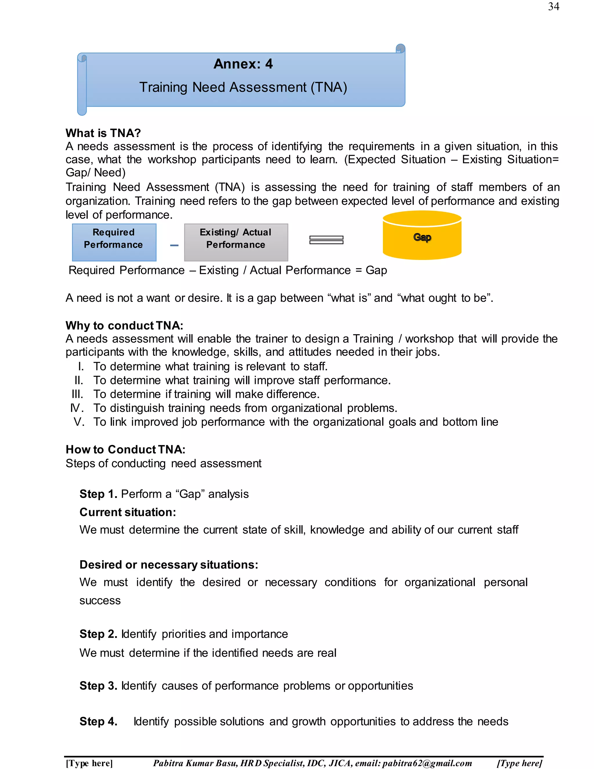 34
[Type here] Pabitra Kumar Basu, HRD Specialist, IDC, JICA, email: pabitra62@gmail.com [Type here]
What is TNA?
A needs assessment is the process of identifying the requirements in a given situation, in this
case, what the workshop participants need to learn. (Expected Situation – Existing Situation=
Gap/ Need)
Training Need Assessment (TNA) is assessing the need for training of staff members of an
organization. Training need refers to the gap between expected level of performance and existing
level of performance.
Required Performance – Existing / Actual Performance = Gap
A need is not a want or desire. It is a gap between “what is” and “what ought to be”.
Why to conduct TNA:
A needs assessment will enable the trainer to design a Training / workshop that will provide the
participants with the knowledge, skills, and attitudes needed in their jobs.
I. To determine what training is relevant to staff.
II. To determine what training will improve staff performance.
III. To determine if training will make difference.
IV. To distinguish training needs from organizational problems.
V. To link improved job performance with the organizational goals and bottom line
How to Conduct TNA:
Steps of conducting need assessment
Step 1. Perform a “Gap” analysis
Current situation:
We must determine the current state of skill, knowledge and ability of our current staff
Desired or necessary situations:
We must identify the desired or necessary conditions for organizational personal
success
Step 2. Identify priorities and importance
We must determine if the identified needs are real
Step 3. Identify causes of performance problems or opportunities
Step 4. Identify possible solutions and growth opportunities to address the needs
Required
Performance
Existing/ Actual
Performance
Annex: 4
Training Need Assessment (TNA)
 