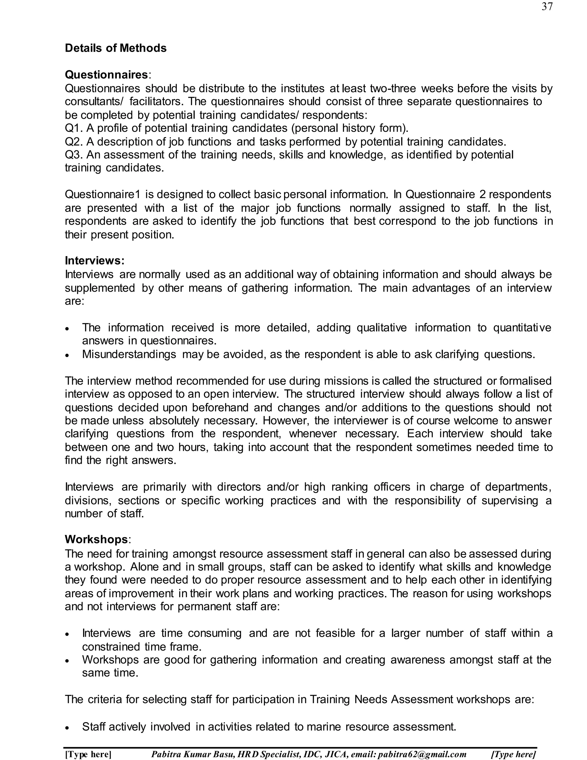 37
[Type here] Pabitra Kumar Basu, HRD Specialist, IDC, JICA, email: pabitra62@gmail.com [Type here]
Details of Methods
Questionnaires:
Questionnaires should be distribute to the institutes at least two-three weeks before the visits by
consultants/ facilitators. The questionnaires should consist of three separate questionnaires to
be completed by potential training candidates/ respondents:
Q1. A profile of potential training candidates (personal history form).
Q2. A description of job functions and tasks performed by potential training candidates.
Q3. An assessment of the training needs, skills and knowledge, as identified by potential
training candidates.
Questionnaire1 is designed to collect basic personal information. In Questionnaire 2 respondents
are presented with a list of the major job functions normally assigned to staff. In the list,
respondents are asked to identify the job functions that best correspond to the job functions in
their present position.
Interviews:
Interviews are normally used as an additional way of obtaining information and should always be
supplemented by other means of gathering information. The main advantages of an interview
are:
 The information received is more detailed, adding qualitative information to quantitative
answers in questionnaires.
 Misunderstandings may be avoided, as the respondent is able to ask clarifying questions.
The interview method recommended for use during missions is called the structured or formalised
interview as opposed to an open interview. The structured interview should always follow a list of
questions decided upon beforehand and changes and/or additions to the questions should not
be made unless absolutely necessary. However, the interviewer is of course welcome to answer
clarifying questions from the respondent, whenever necessary. Each interview should take
between one and two hours, taking into account that the respondent sometimes needed time to
find the right answers.
Interviews are primarily with directors and/or high ranking officers in charge of departments,
divisions, sections or specific working practices and with the responsibility of supervising a
number of staff.
Workshops:
The need for training amongst resource assessment staff in general can also be assessed during
a workshop. Alone and in small groups, staff can be asked to identify what skills and knowledge
they found were needed to do proper resource assessment and to help each other in identifying
areas of improvement in their work plans and working practices. The reason for using workshops
and not interviews for permanent staff are:
 Interviews are time consuming and are not feasible for a larger number of staff within a
constrained time frame.
 Workshops are good for gathering information and creating awareness amongst staff at the
same time.
The criteria for selecting staff for participation in Training Needs Assessment workshops are:
 Staff actively involved in activities related to marine resource assessment.
 