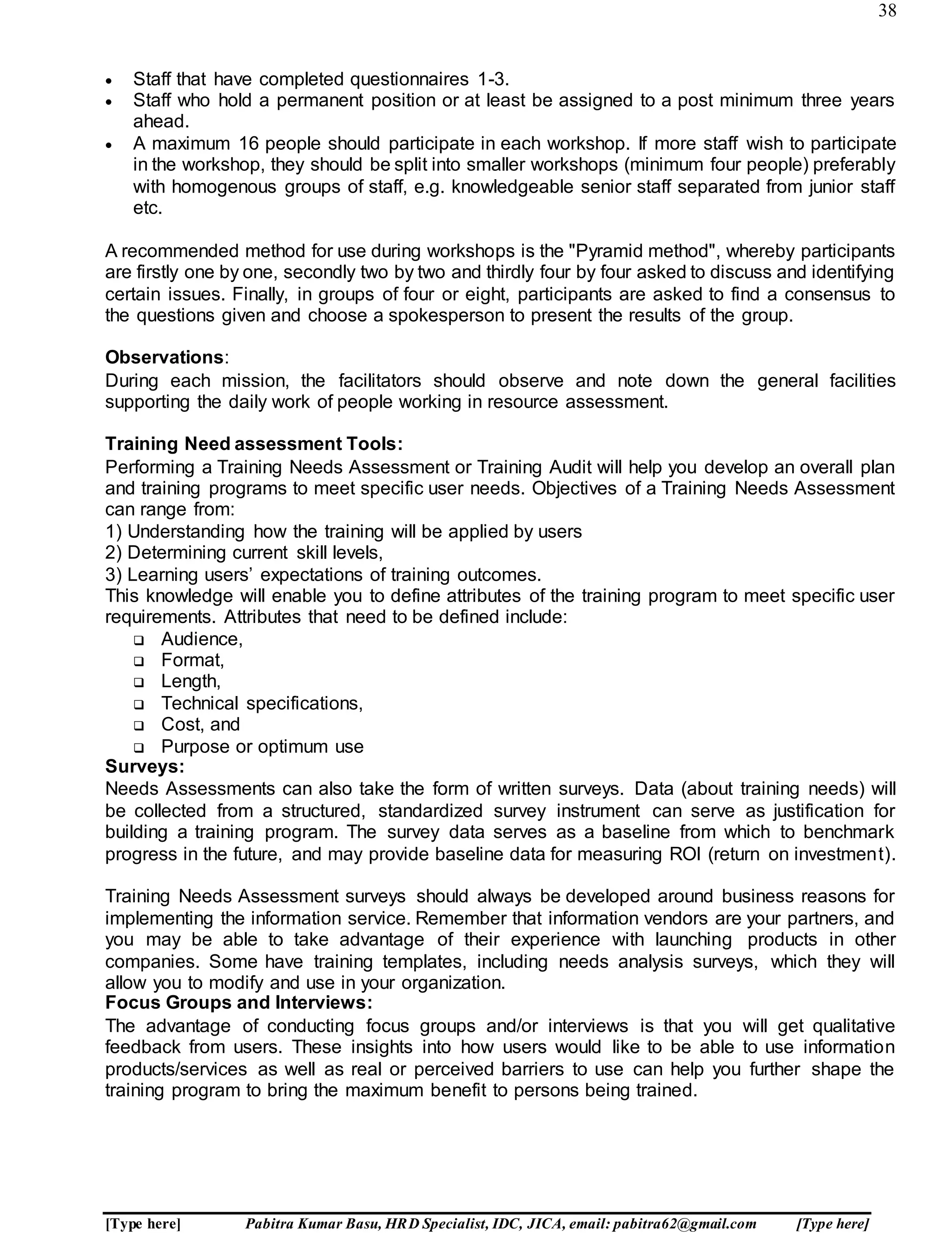38
[Type here] Pabitra Kumar Basu, HRD Specialist, IDC, JICA, email: pabitra62@gmail.com [Type here]
 Staff that have completed questionnaires 1-3.
 Staff who hold a permanent position or at least be assigned to a post minimum three years
ahead.
 A maximum 16 people should participate in each workshop. If more staff wish to participate
in the workshop, they should be split into smaller workshops (minimum four people) preferably
with homogenous groups of staff, e.g. knowledgeable senior staff separated from junior staff
etc.
A recommended method for use during workshops is the "Pyramid method", whereby participants
are firstly one by one, secondly two by two and thirdly four by four asked to discuss and identifying
certain issues. Finally, in groups of four or eight, participants are asked to find a consensus to
the questions given and choose a spokesperson to present the results of the group.
Observations:
During each mission, the facilitators should observe and note down the general facilities
supporting the daily work of people working in resource assessment.
Training Need assessment Tools:
Performing a Training Needs Assessment or Training Audit will help you develop an overall plan
and training programs to meet specific user needs. Objectives of a Training Needs Assessment
can range from:
1) Understanding how the training will be applied by users
2) Determining current skill levels,
3) Learning users’ expectations of training outcomes.
This knowledge will enable you to define attributes of the training program to meet specific user
requirements. Attributes that need to be defined include:
 Audience,
 Format,
 Length,
 Technical specifications,
 Cost, and
 Purpose or optimum use
Surveys:
Needs Assessments can also take the form of written surveys. Data (about training needs) will
be collected from a structured, standardized survey instrument can serve as justification for
building a training program. The survey data serves as a baseline from which to benchmark
progress in the future, and may provide baseline data for measuring ROI (return on investment).
Training Needs Assessment surveys should always be developed around business reasons for
implementing the information service. Remember that information vendors are your partners, and
you may be able to take advantage of their experience with launching products in other
companies. Some have training templates, including needs analysis surveys, which they will
allow you to modify and use in your organization.
Focus Groups and Interviews:
The advantage of conducting focus groups and/or interviews is that you will get qualitative
feedback from users. These insights into how users would like to be able to use information
products/services as well as real or perceived barriers to use can help you further shape the
training program to bring the maximum benefit to persons being trained.
 