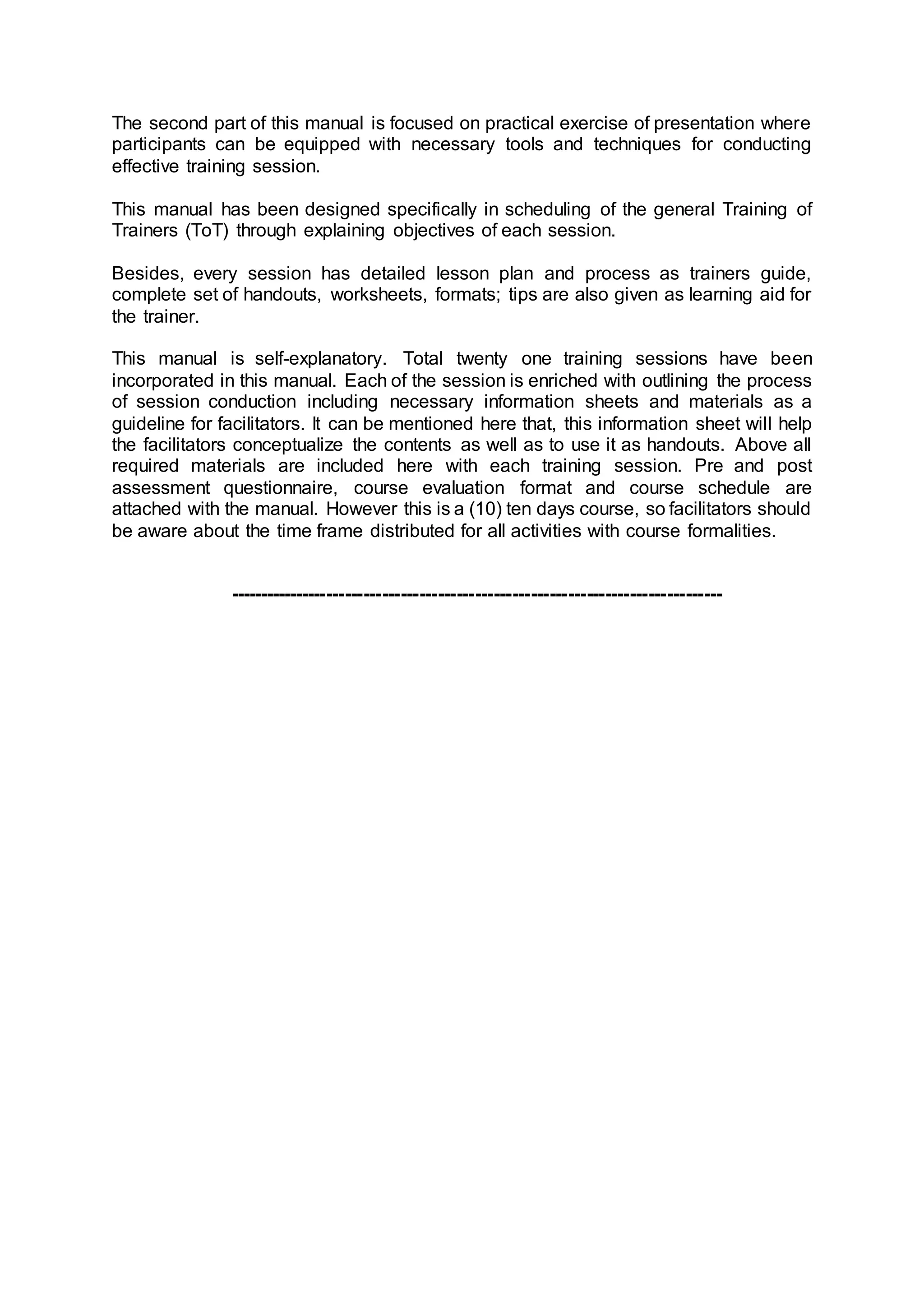 The second part of this manual is focused on practical exercise of presentation where
participants can be equipped with necessary tools and techniques for conducting
effective training session.
This manual has been designed specifically in scheduling of the general Training of
Trainers (ToT) through explaining objectives of each session.
Besides, every session has detailed lesson plan and process as trainers guide,
complete set of handouts, worksheets, formats; tips are also given as learning aid for
the trainer.
This manual is self-explanatory. Total twenty one training sessions have been
incorporated in this manual. Each of the session is enriched with outlining the process
of session conduction including necessary information sheets and materials as a
guideline for facilitators. It can be mentioned here that, this information sheet will help
the facilitators conceptualize the contents as well as to use it as handouts. Above all
required materials are included here with each training session. Pre and post
assessment questionnaire, course evaluation format and course schedule are
attached with the manual. However this is a (10) ten days course, so facilitators should
be aware about the time frame distributed for all activities with course formalities.
--------------------------------------------------------------------------------
 