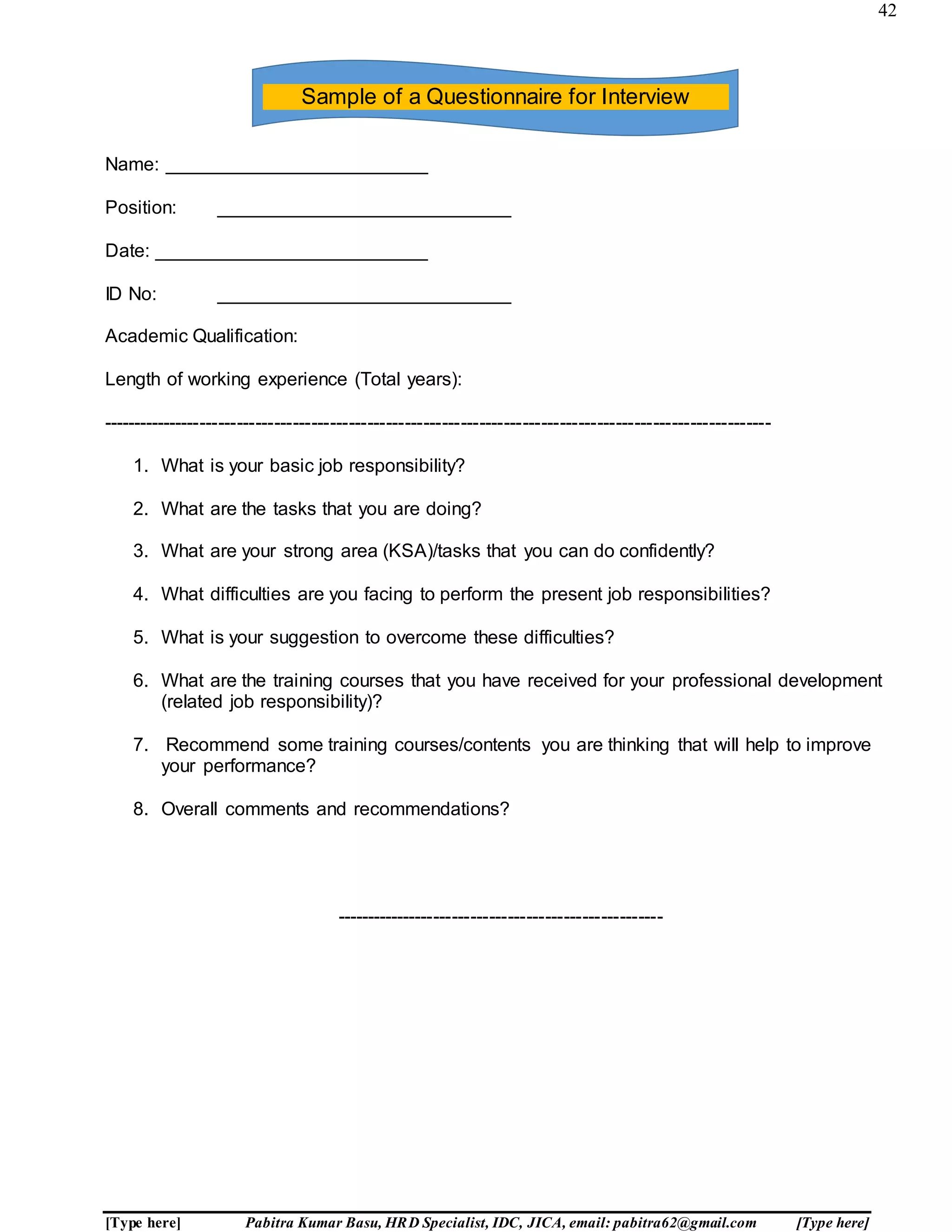 42
[Type here] Pabitra Kumar Basu, HRD Specialist, IDC, JICA, email: pabitra62@gmail.com [Type here]
Name: _________________________
Position: ____________________________
Date: __________________________
ID No: ____________________________
Academic Qualification:
Length of working experience (Total years):
------------------------------------------------------------------------------------------------------------
1. What is your basic job responsibility?
2. What are the tasks that you are doing?
3. What are your strong area (KSA)/tasks that you can do confidently?
4. What difficulties are you facing to perform the present job responsibilities?
5. What is your suggestion to overcome these difficulties?
6. What are the training courses that you have received for your professional development
(related job responsibility)?
7. Recommend some training courses/contents you are thinking that will help to improve
your performance?
8. Overall comments and recommendations?
-----------------------------------------------------
Sample of a Questionnaire for Interview
 