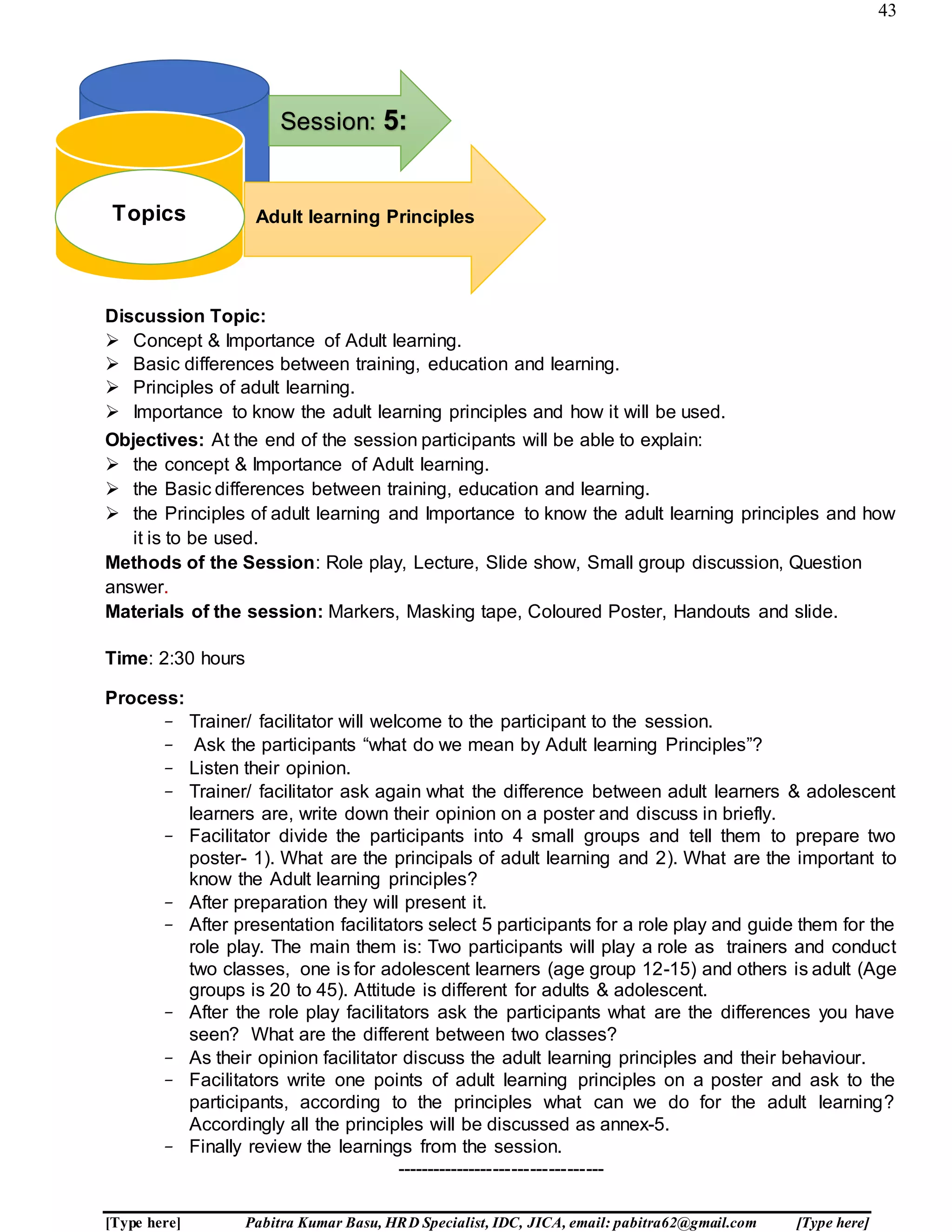 43
[Type here] Pabitra Kumar Basu, HRD Specialist, IDC, JICA, email: pabitra62@gmail.com [Type here]
Discussion Topic:
 Concept & Importance of Adult learning.
 Basic differences between training, education and learning.
 Principles of adult learning.
 Importance to know the adult learning principles and how it will be used.
Objectives: At the end of the session participants will be able to explain:
 the concept & Importance of Adult learning.
 the Basic differences between training, education and learning.
 the Principles of adult learning and Importance to know the adult learning principles and how
it is to be used.
Methods of the Session: Role play, Lecture, Slide show, Small group discussion, Question
answer.
Materials of the session: Markers, Masking tape, Coloured Poster, Handouts and slide.
Time: 2:30 hours
Process:
- Trainer/ facilitator will welcome to the participant to the session.
- Ask the participants “what do we mean by Adult learning Principles”?
- Listen their opinion.
- Trainer/ facilitator ask again what the difference between adult learners & adolescent
learners are, write down their opinion on a poster and discuss in briefly.
- Facilitator divide the participants into 4 small groups and tell them to prepare two
poster- 1). What are the principals of adult learning and 2). What are the important to
know the Adult learning principles?
- After preparation they will present it.
- After presentation facilitators select 5 participants for a role play and guide them for the
role play. The main them is: Two participants will play a role as trainers and conduct
two classes, one is for adolescent learners (age group 12-15) and others is adult (Age
groups is 20 to 45). Attitude is different for adults & adolescent.
- After the role play facilitators ask the participants what are the differences you have
seen? What are the different between two classes?
- As their opinion facilitator discuss the adult learning principles and their behaviour.
- Facilitators write one points of adult learning principles on a poster and ask to the
participants, according to the principles what can we do for the adult learning?
Accordingly all the principles will be discussed as annex-5.
- Finally review the learnings from the session.
----------------------------------
Pro
Topics:
Session: 5:
Adult learning PrinciplesTopics
 