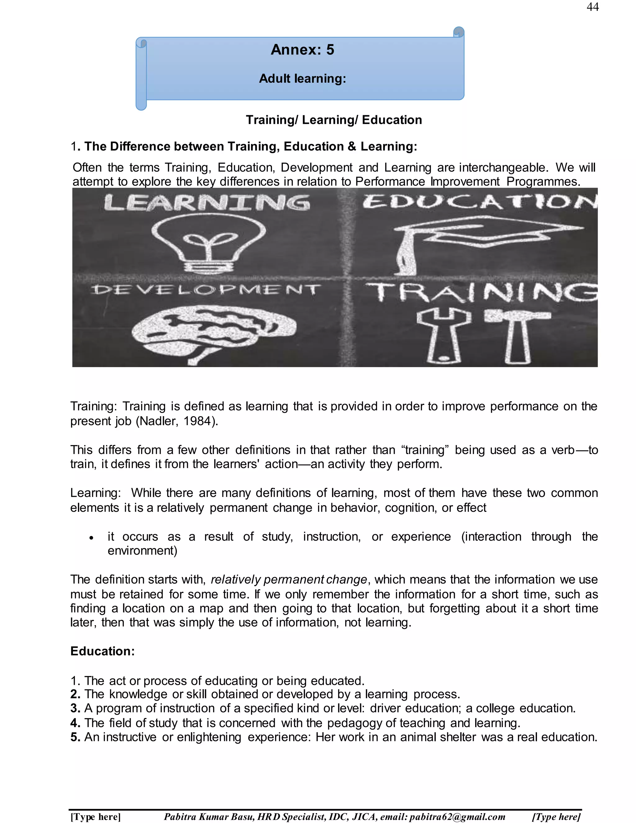44
[Type here] Pabitra Kumar Basu, HRD Specialist, IDC, JICA, email: pabitra62@gmail.com [Type here]
Training/ Learning/ Education
1. The Difference between Training, Education & Learning:
Often the terms Training, Education, Development and Learning are interchangeable. We will
attempt to explore the key differences in relation to Performance Improvement Programmes.
Training: Training is defined as learning that is provided in order to improve performance on the
present job (Nadler, 1984).
This differs from a few other definitions in that rather than “training” being used as a verb—to
train, it defines it from the learners' action—an activity they perform.
Learning: While there are many definitions of learning, most of them have these two common
elements it is a relatively permanent change in behavior, cognition, or effect
 it occurs as a result of study, instruction, or experience (interaction through the
environment)
The definition starts with, relatively permanent change, which means that the information we use
must be retained for some time. If we only remember the information for a short time, such as
finding a location on a map and then going to that location, but forgetting about it a short time
later, then that was simply the use of information, not learning.
Education:
1. The act or process of educating or being educated.
2. The knowledge or skill obtained or developed by a learning process.
3. A program of instruction of a specified kind or level: driver education; a college education.
4. The field of study that is concerned with the pedagogy of teaching and learning.
5. An instructive or enlightening experience: Her work in an animal shelter was a real education.
Annex: 5
Adult learning:
 