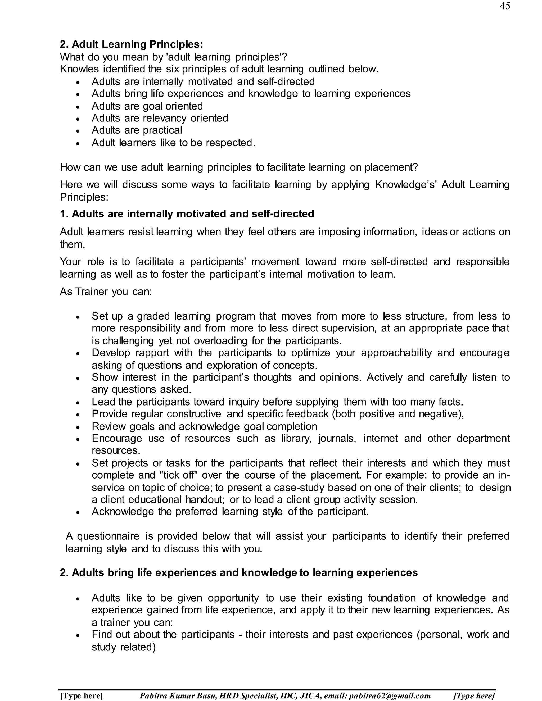 45
[Type here] Pabitra Kumar Basu, HRD Specialist, IDC, JICA, email: pabitra62@gmail.com [Type here]
2. Adult Learning Principles:
What do you mean by 'adult learning principles'?
Knowles identified the six principles of adult learning outlined below.
 Adults are internally motivated and self-directed
 Adults bring life experiences and knowledge to learning experiences
 Adults are goal oriented
 Adults are relevancy oriented
 Adults are practical
 Adult learners like to be respected.
How can we use adult learning principles to facilitate learning on placement?
Here we will discuss some ways to facilitate learning by applying Knowledge’s' Adult Learning
Principles:
1. Adults are internally motivated and self-directed
Adult learners resist learning when they feel others are imposing information, ideas or actions on
them.
Your role is to facilitate a participants' movement toward more self-directed and responsible
learning as well as to foster the participant’s internal motivation to learn.
As Trainer you can:
 Set up a graded learning program that moves from more to less structure, from less to
more responsibility and from more to less direct supervision, at an appropriate pace that
is challenging yet not overloading for the participants.
 Develop rapport with the participants to optimize your approachability and encourage
asking of questions and exploration of concepts.
 Show interest in the participant’s thoughts and opinions. Actively and carefully listen to
any questions asked.
 Lead the participants toward inquiry before supplying them with too many facts.
 Provide regular constructive and specific feedback (both positive and negative),
 Review goals and acknowledge goal completion
 Encourage use of resources such as library, journals, internet and other department
resources.
 Set projects or tasks for the participants that reflect their interests and which they must
complete and "tick off" over the course of the placement. For example: to provide an in-
service on topic of choice; to present a case-study based on one of their clients; to design
a client educational handout; or to lead a client group activity session.
 Acknowledge the preferred learning style of the participant.
A questionnaire is provided below that will assist your participants to identify their preferred
learning style and to discuss this with you.
2. Adults bring life experiences and knowledge to learning experiences
 Adults like to be given opportunity to use their existing foundation of knowledge and
experience gained from life experience, and apply it to their new learning experiences. As
a trainer you can:
 Find out about the participants - their interests and past experiences (personal, work and
study related)
 