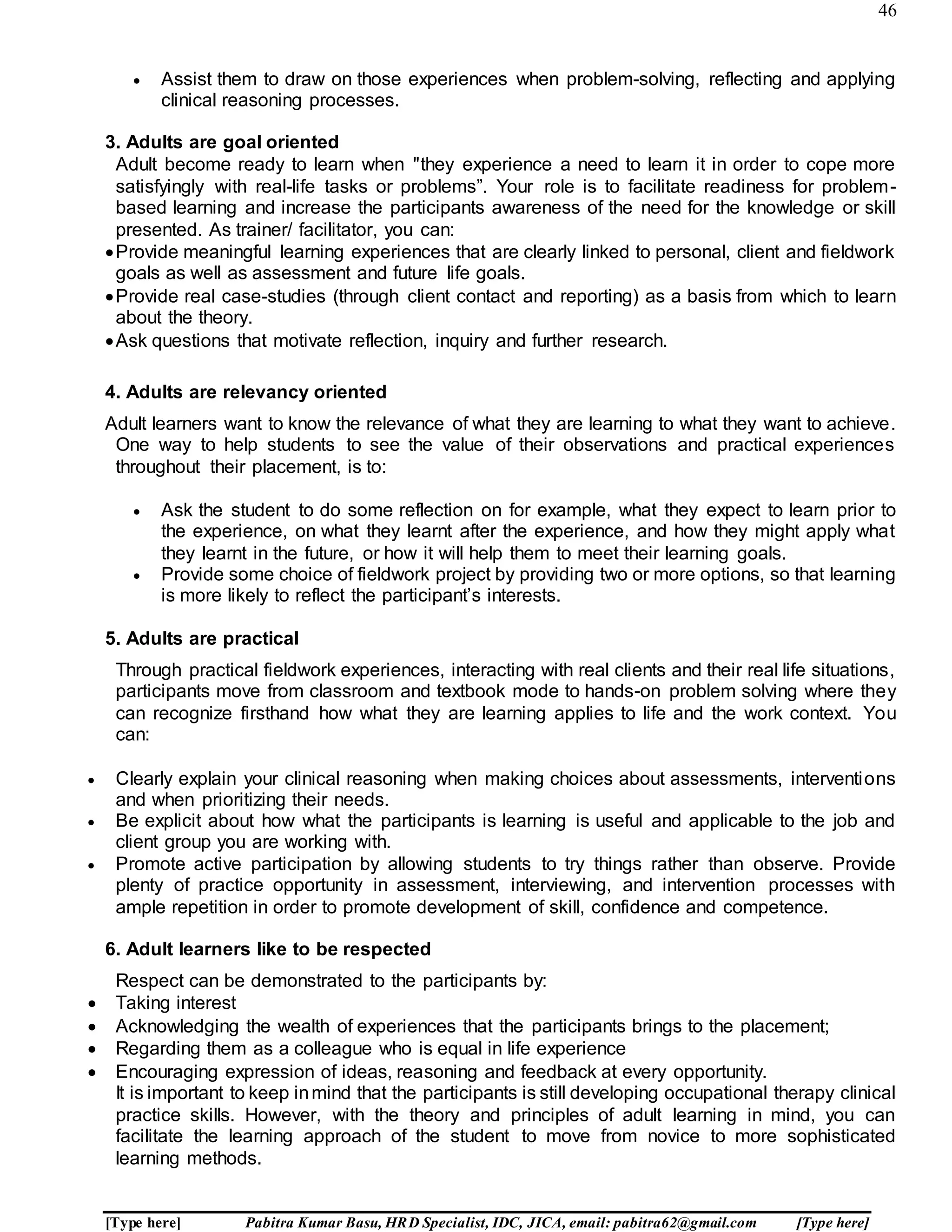 46
[Type here] Pabitra Kumar Basu, HRD Specialist, IDC, JICA, email: pabitra62@gmail.com [Type here]
 Assist them to draw on those experiences when problem-solving, reflecting and applying
clinical reasoning processes.
3. Adults are goal oriented
Adult become ready to learn when "they experience a need to learn it in order to cope more
satisfyingly with real-life tasks or problems”. Your role is to facilitate readiness for problem-
based learning and increase the participants awareness of the need for the knowledge or skill
presented. As trainer/ facilitator, you can:
Provide meaningful learning experiences that are clearly linked to personal, client and fieldwork
goals as well as assessment and future life goals.
Provide real case-studies (through client contact and reporting) as a basis from which to learn
about the theory.
Ask questions that motivate reflection, inquiry and further research.
4. Adults are relevancy oriented
Adult learners want to know the relevance of what they are learning to what they want to achieve.
One way to help students to see the value of their observations and practical experiences
throughout their placement, is to:
 Ask the student to do some reflection on for example, what they expect to learn prior to
the experience, on what they learnt after the experience, and how they might apply what
they learnt in the future, or how it will help them to meet their learning goals.
 Provide some choice of fieldwork project by providing two or more options, so that learning
is more likely to reflect the participant’s interests.
5. Adults are practical
Through practical fieldwork experiences, interacting with real clients and their real life situations,
participants move from classroom and textbook mode to hands-on problem solving where they
can recognize firsthand how what they are learning applies to life and the work context. You
can:
 Clearly explain your clinical reasoning when making choices about assessments, interventions
and when prioritizing their needs.
 Be explicit about how what the participants is learning is useful and applicable to the job and
client group you are working with.
 Promote active participation by allowing students to try things rather than observe. Provide
plenty of practice opportunity in assessment, interviewing, and intervention processes with
ample repetition in order to promote development of skill, confidence and competence.
6. Adult learners like to be respected
Respect can be demonstrated to the participants by:
 Taking interest
 Acknowledging the wealth of experiences that the participants brings to the placement;
 Regarding them as a colleague who is equal in life experience
 Encouraging expression of ideas, reasoning and feedback at every opportunity.
It is important to keep inmind that the participants is still developing occupational therapy clinical
practice skills. However, with the theory and principles of adult learning in mind, you can
facilitate the learning approach of the student to move from novice to more sophisticated
learning methods.
 