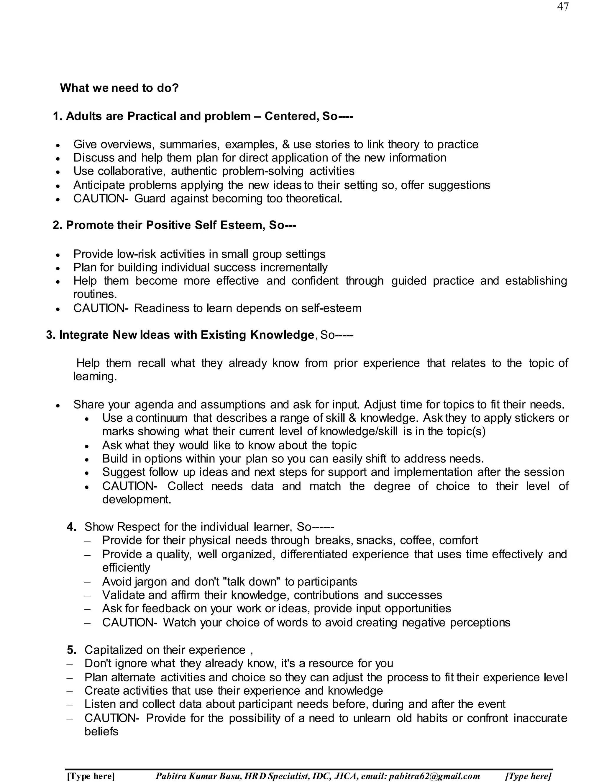 47
[Type here] Pabitra Kumar Basu, HRD Specialist, IDC, JICA, email: pabitra62@gmail.com [Type here]
What we need to do?
1. Adults are Practical and problem – Centered, So----
 Give overviews, summaries, examples, & use stories to link theory to practice
 Discuss and help them plan for direct application of the new information
 Use collaborative, authentic problem-solving activities
 Anticipate problems applying the new ideas to their setting so, offer suggestions
 CAUTION- Guard against becoming too theoretical.
2. Promote their Positive Self Esteem, So---
 Provide low-risk activities in small group settings
 Plan for building individual success incrementally
 Help them become more effective and confident through guided practice and establishing
routines.
 CAUTION- Readiness to learn depends on self-esteem
3. Integrate New Ideas with Existing Knowledge, So-----
Help them recall what they already know from prior experience that relates to the topic of
learning.
 Share your agenda and assumptions and ask for input. Adjust time for topics to fit their needs.
 Use a continuum that describes a range of skill & knowledge. Ask they to apply stickers or
marks showing what their current level of knowledge/skill is in the topic(s)
 Ask what they would like to know about the topic
 Build in options within your plan so you can easily shift to address needs.
 Suggest follow up ideas and next steps for support and implementation after the session
 CAUTION- Collect needs data and match the degree of choice to their level of
development.
4. Show Respect for the individual learner, So------
– Provide for their physical needs through breaks, snacks, coffee, comfort
– Provide a quality, well organized, differentiated experience that uses time effectively and
efficiently
– Avoid jargon and don't "talk down" to participants
– Validate and affirm their knowledge, contributions and successes
– Ask for feedback on your work or ideas, provide input opportunities
– CAUTION- Watch your choice of words to avoid creating negative perceptions
5. Capitalized on their experience ,
– Don't ignore what they already know, it's a resource for you
– Plan alternate activities and choice so they can adjust the process to fit their experience level
– Create activities that use their experience and knowledge
– Listen and collect data about participant needs before, during and after the event
– CAUTION- Provide for the possibility of a need to unlearn old habits or confront inaccurate
beliefs
 