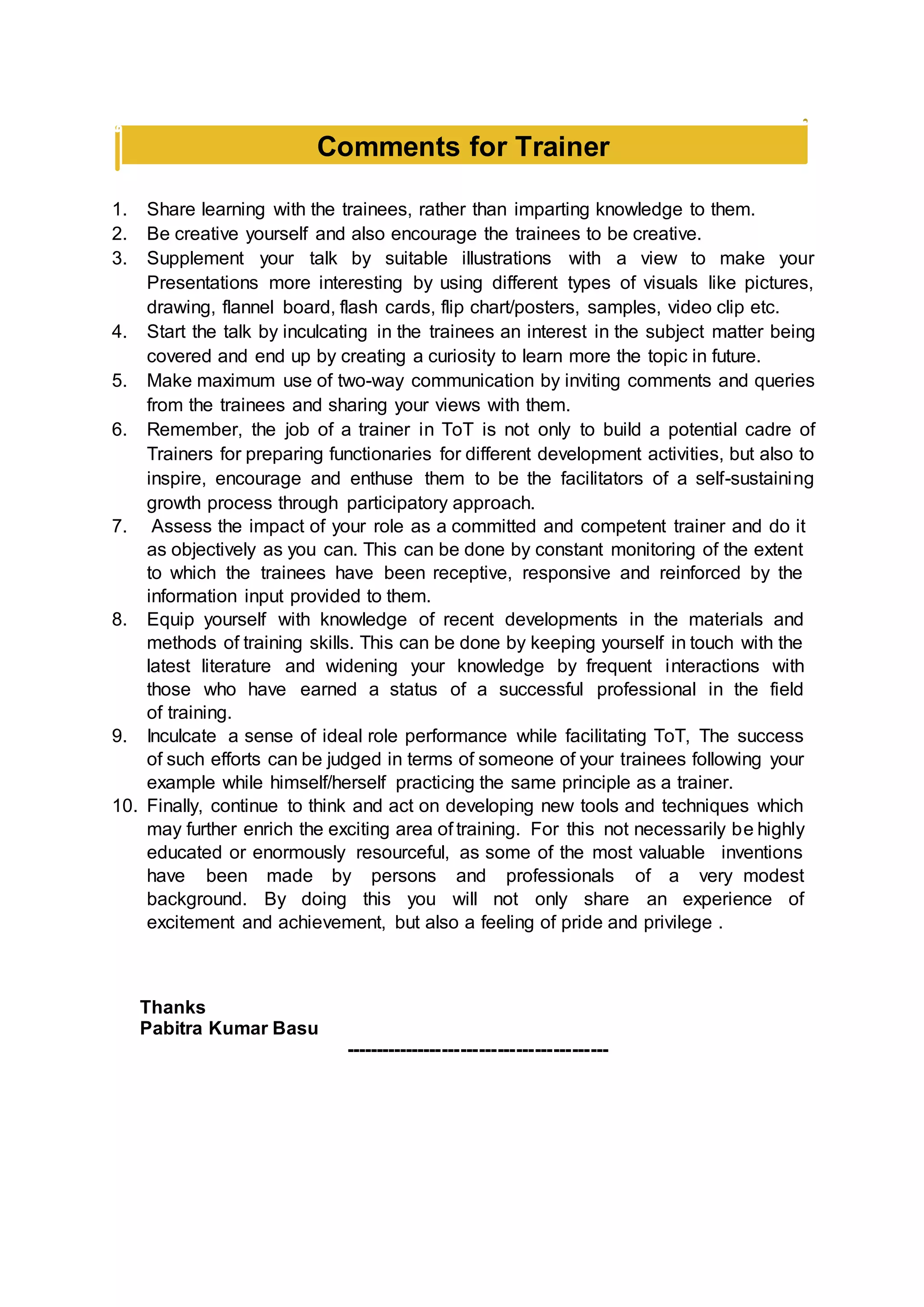 Comments for Trainer
1. Share learning with the trainees, rather than imparting knowledge to them.
2. Be creative yourself and also encourage the trainees to be creative.
3. Supplement your talk by suitable illustrations with a view to make your
Presentations more interesting by using different types of visuals like pictures,
drawing, flannel board, flash cards, flip chart/posters, samples, video clip etc.
4. Start the talk by inculcating in the trainees an interest in the subject matter being
covered and end up by creating a curiosity to learn more the topic in future.
5. Make maximum use of two-way communication by inviting comments and queries
from the trainees and sharing your views with them.
6. Remember, the job of a trainer in ToT is not only to build a potential cadre of
Trainers for preparing functionaries for different development activities, but also to
inspire, encourage and enthuse them to be the facilitators of a self-sustaining
growth process through participatory approach.
7. Assess the impact of your role as a committed and competent trainer and do it
as objectively as you can. This can be done by constant monitoring of the extent
to which the trainees have been receptive, responsive and reinforced by the
information input provided to them.
8. Equip yourself with knowledge of recent developments in the materials and
methods of training skills. This can be done by keeping yourself in touch with the
latest literature and widening your knowledge by frequent interactions with
those who have earned a status of a successful professional in the field
of training.
9. Inculcate a sense of ideal role performance while facilitating ToT, The success
of such efforts can be judged in terms of someone of your trainees following your
example while himself/herself practicing the same principle as a trainer.
10. Finally, continue to think and act on developing new tools and techniques which
may further enrich the exciting area of training. For this not necessarily be highly
educated or enormously resourceful, as some of the most valuable inventions
have been made by persons and professionals of a very modest
background. By doing this you will not only share an experience of
excitement and achievement, but also a feeling of pride and privilege .
Thanks
Pabitra Kumar Basu
-------------------------------------------
 