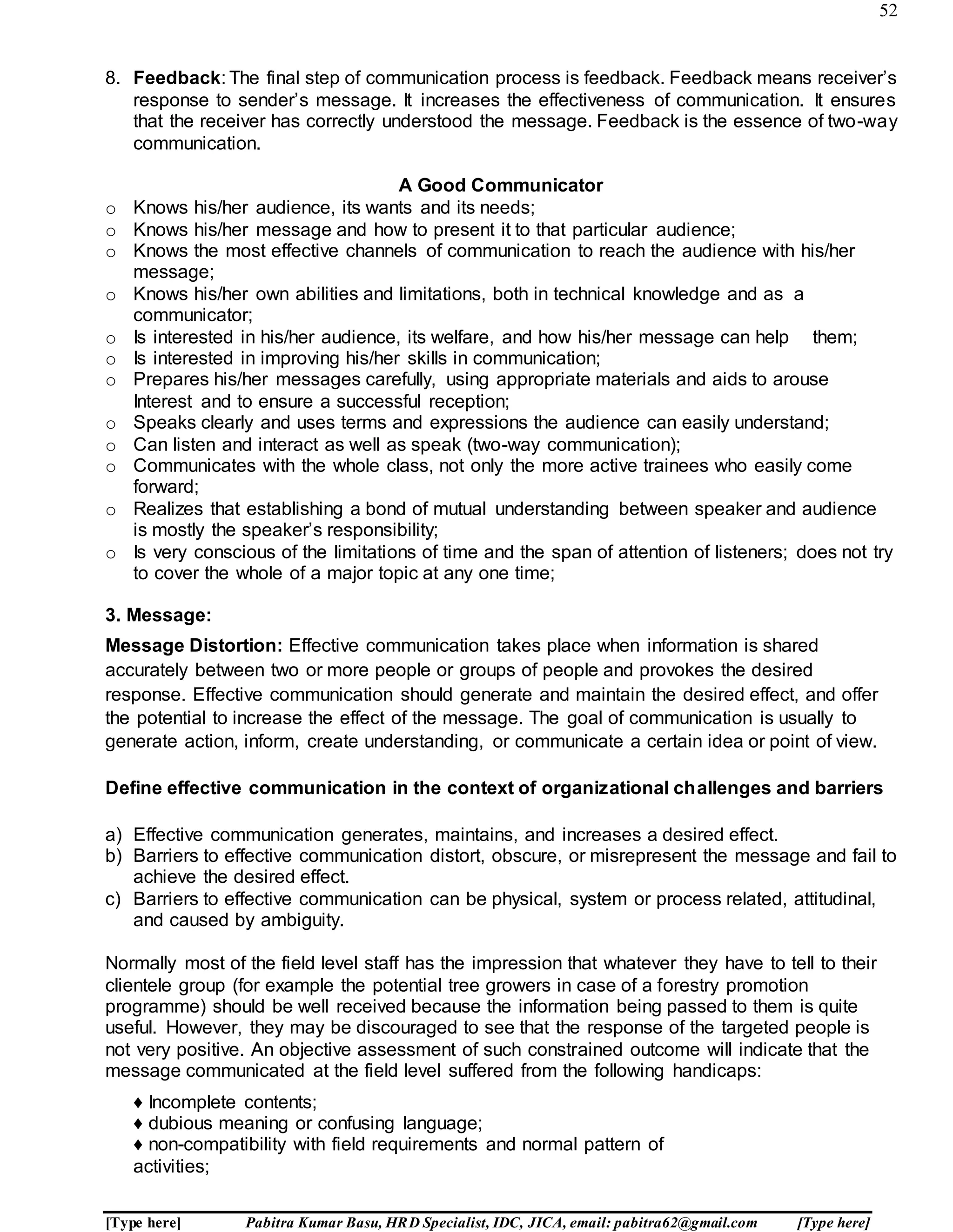 52
[Type here] Pabitra Kumar Basu, HRD Specialist, IDC, JICA, email: pabitra62@gmail.com [Type here]
8. Feedback: The final step of communication process is feedback. Feedback means receiver’s
response to sender’s message. It increases the effectiveness of communication. It ensures
that the receiver has correctly understood the message. Feedback is the essence of two-way
communication.
A Good Communicator
o Knows his/her audience, its wants and its needs;
o Knows his/her message and how to present it to that particular audience;
o Knows the most effective channels of communication to reach the audience with his/her
message;
o Knows his/her own abilities and limitations, both in technical knowledge and as a
communicator;
o Is interested in his/her audience, its welfare, and how his/her message can help them;
o Is interested in improving his/her skills in communication;
o Prepares his/her messages carefully, using appropriate materials and aids to arouse
Interest and to ensure a successful reception;
o Speaks clearly and uses terms and expressions the audience can easily understand;
o Can listen and interact as well as speak (two-way communication);
o Communicates with the whole class, not only the more active trainees who easily come
forward;
o Realizes that establishing a bond of mutual understanding between speaker and audience
is mostly the speaker’s responsibility;
o Is very conscious of the limitations of time and the span of attention of listeners; does not try
to cover the whole of a major topic at any one time;
3. Message:
Message Distortion: Effective communication takes place when information is shared
accurately between two or more people or groups of people and provokes the desired
response. Effective communication should generate and maintain the desired effect, and offer
the potential to increase the effect of the message. The goal of communication is usually to
generate action, inform, create understanding, or communicate a certain idea or point of view.
Define effective communication in the context of organizational challenges and barriers
a) Effective communication generates, maintains, and increases a desired effect.
b) Barriers to effective communication distort, obscure, or misrepresent the message and fail to
achieve the desired effect.
c) Barriers to effective communication can be physical, system or process related, attitudinal,
and caused by ambiguity.
Normally most of the field level staff has the impression that whatever they have to tell to their
clientele group (for example the potential tree growers in case of a forestry promotion
programme) should be well received because the information being passed to them is quite
useful. However, they may be discouraged to see that the response of the targeted people is
not very positive. An objective assessment of such constrained outcome will indicate that the
message communicated at the field level suffered from the following handicaps:
♦ Incomplete contents;
♦ dubious meaning or confusing language;
♦ non-compatibility with field requirements and normal pattern of
activities;
 