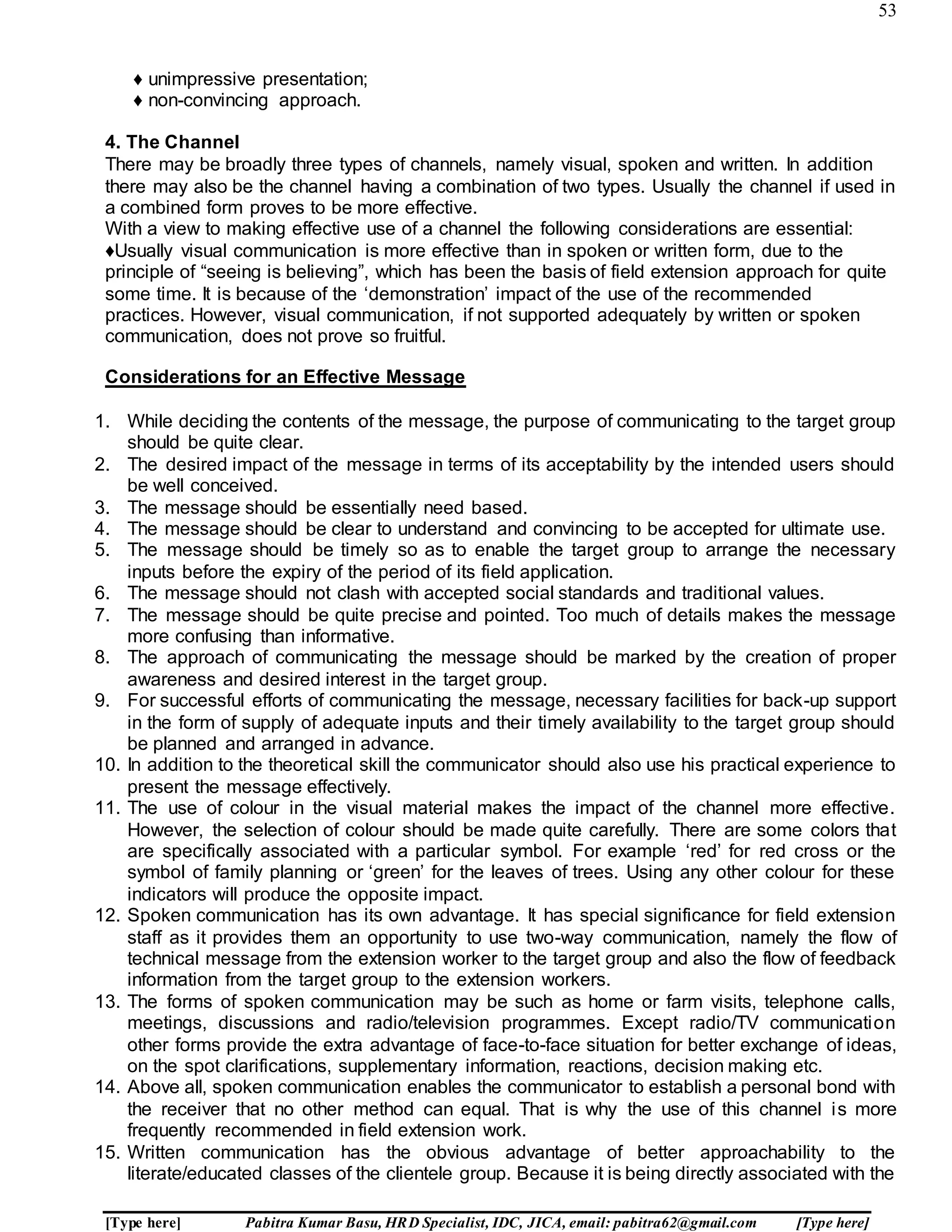 53
[Type here] Pabitra Kumar Basu, HRD Specialist, IDC, JICA, email: pabitra62@gmail.com [Type here]
♦ unimpressive presentation;
♦ non-convincing approach.
4. The Channel
There may be broadly three types of channels, namely visual, spoken and written. In addition
there may also be the channel having a combination of two types. Usually the channel if used in
a combined form proves to be more effective.
With a view to making effective use of a channel the following considerations are essential:
♦Usually visual communication is more effective than in spoken or written form, due to the
principle of “seeing is believing”, which has been the basis of field extension approach for quite
some time. It is because of the ‘demonstration’ impact of the use of the recommended
practices. However, visual communication, if not supported adequately by written or spoken
communication, does not prove so fruitful.
Considerations for an Effective Message
1. While deciding the contents of the message, the purpose of communicating to the target group
should be quite clear.
2. The desired impact of the message in terms of its acceptability by the intended users should
be well conceived.
3. The message should be essentially need based.
4. The message should be clear to understand and convincing to be accepted for ultimate use.
5. The message should be timely so as to enable the target group to arrange the necessary
inputs before the expiry of the period of its field application.
6. The message should not clash with accepted social standards and traditional values.
7. The message should be quite precise and pointed. Too much of details makes the message
more confusing than informative.
8. The approach of communicating the message should be marked by the creation of proper
awareness and desired interest in the target group.
9. For successful efforts of communicating the message, necessary facilities for back-up support
in the form of supply of adequate inputs and their timely availability to the target group should
be planned and arranged in advance.
10. In addition to the theoretical skill the communicator should also use his practical experience to
present the message effectively.
11. The use of colour in the visual material makes the impact of the channel more effective.
However, the selection of colour should be made quite carefully. There are some colors that
are specifically associated with a particular symbol. For example ‘red’ for red cross or the
symbol of family planning or ‘green’ for the leaves of trees. Using any other colour for these
indicators will produce the opposite impact.
12. Spoken communication has its own advantage. It has special significance for field extension
staff as it provides them an opportunity to use two-way communication, namely the flow of
technical message from the extension worker to the target group and also the flow of feedback
information from the target group to the extension workers.
13. The forms of spoken communication may be such as home or farm visits, telephone calls,
meetings, discussions and radio/television programmes. Except radio/TV communication
other forms provide the extra advantage of face-to-face situation for better exchange of ideas,
on the spot clarifications, supplementary information, reactions, decision making etc.
14. Above all, spoken communication enables the communicator to establish a personal bond with
the receiver that no other method can equal. That is why the use of this channel is more
frequently recommended in field extension work.
15. Written communication has the obvious advantage of better approachability to the
literate/educated classes of the clientele group. Because it is being directly associated with the
 