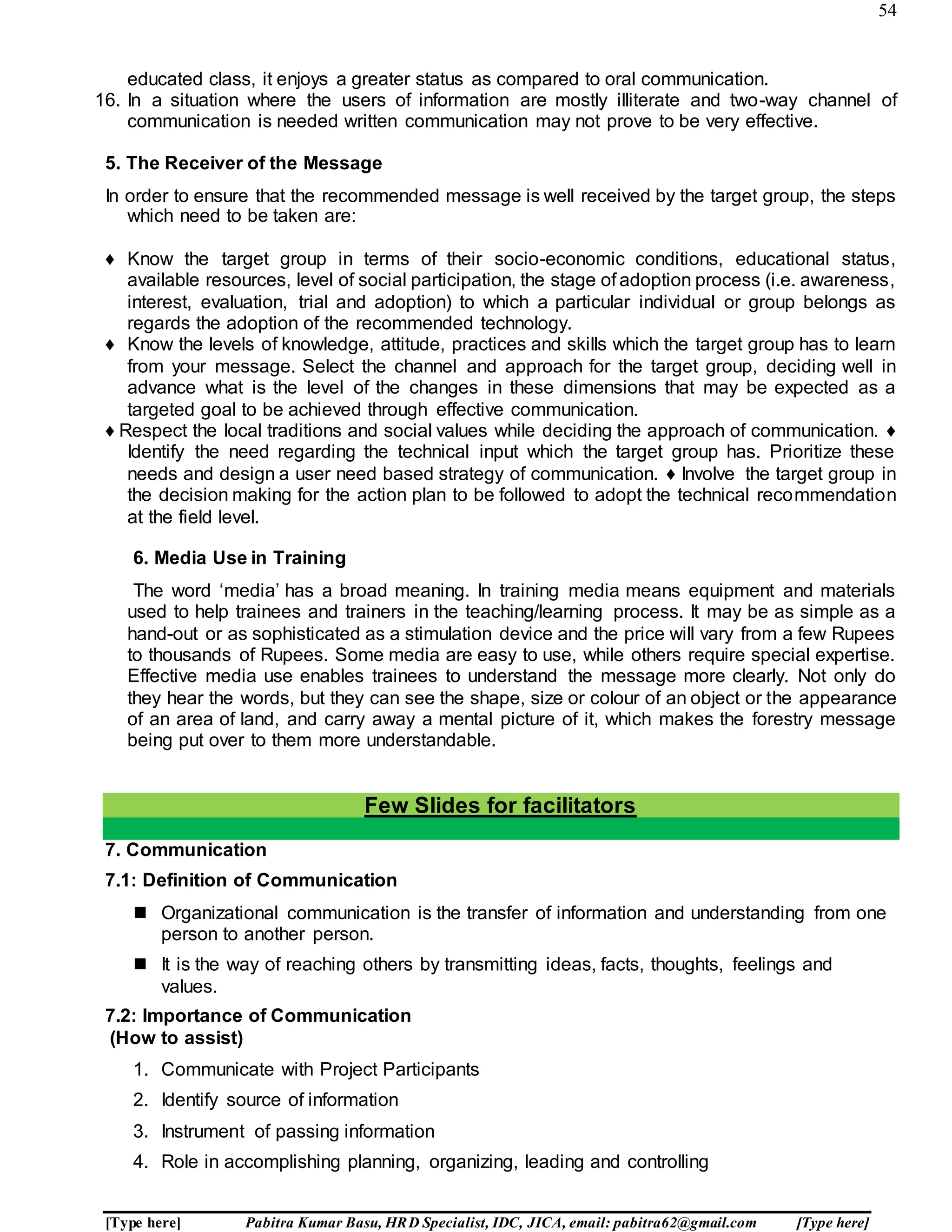 54
[Type here] Pabitra Kumar Basu, HRD Specialist, IDC, JICA, email: pabitra62@gmail.com [Type here]
educated class, it enjoys a greater status as compared to oral communication.
16. In a situation where the users of information are mostly illiterate and two-way channel of
communication is needed written communication may not prove to be very effective.
5. The Receiver of the Message
In order to ensure that the recommended message is well received by the target group, the steps
which need to be taken are:
♦ Know the target group in terms of their socio-economic conditions, educational status,
available resources, level of social participation, the stage of adoption process (i.e. awareness,
interest, evaluation, trial and adoption) to which a particular individual or group belongs as
regards the adoption of the recommended technology.
♦ Know the levels of knowledge, attitude, practices and skills which the target group has to learn
from your message. Select the channel and approach for the target group, deciding well in
advance what is the level of the changes in these dimensions that may be expected as a
targeted goal to be achieved through effective communication.
♦ Respect the local traditions and social values while deciding the approach of communication. ♦
Identify the need regarding the technical input which the target group has. Prioritize these
needs and design a user need based strategy of communication. ♦ Involve the target group in
the decision making for the action plan to be followed to adopt the technical recommendation
at the field level.
6. Media Use in Training
The word ‘media’ has a broad meaning. In training media means equipment and materials
used to help trainees and trainers in the teaching/learning process. It may be as simple as a
hand-out or as sophisticated as a stimulation device and the price will vary from a few Rupees
to thousands of Rupees. Some media are easy to use, while others require special expertise.
Effective media use enables trainees to understand the message more clearly. Not only do
they hear the words, but they can see the shape, size or colour of an object or the appearance
of an area of land, and carry away a mental picture of it, which makes the forestry message
being put over to them more understandable.
Few Slides for facilitators
7. Communication
7.1: Definition of Communication
 Organizational communication is the transfer of information and understanding from one
person to another person.
 It is the way of reaching others by transmitting ideas, facts, thoughts, feelings and
values.
7.2: Importance of Communication
(How to assist)
1. Communicate with Project Participants
2. Identify source of information
3. Instrument of passing information
4. Role in accomplishing planning, organizing, leading and controlling
 