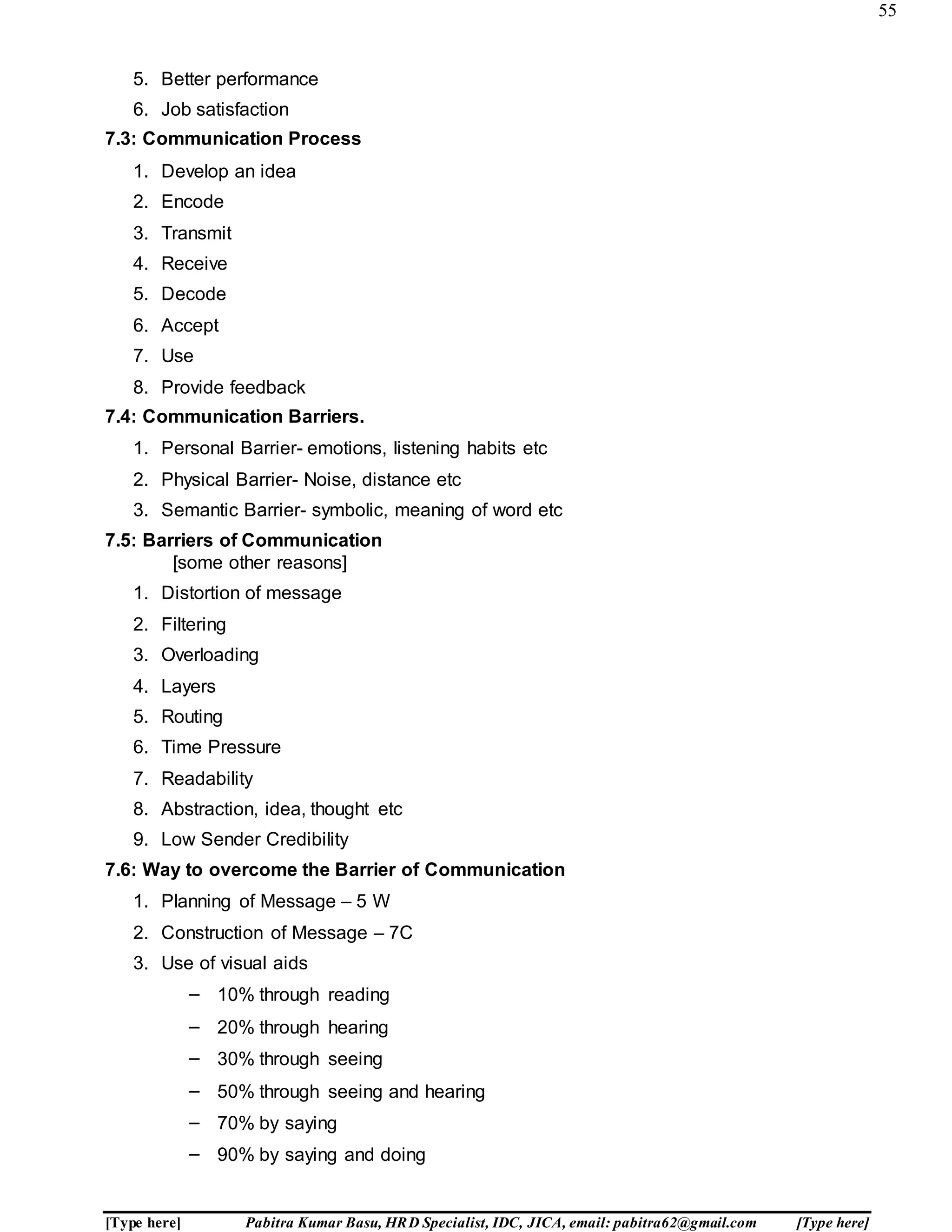55
[Type here] Pabitra Kumar Basu, HRD Specialist, IDC, JICA, email: pabitra62@gmail.com [Type here]
5. Better performance
6. Job satisfaction
7.3: Communication Process
1. Develop an idea
2. Encode
3. Transmit
4. Receive
5. Decode
6. Accept
7. Use
8. Provide feedback
7.4: Communication Barriers.
1. Personal Barrier- emotions, listening habits etc
2. Physical Barrier- Noise, distance etc
3. Semantic Barrier- symbolic, meaning of word etc
7.5: Barriers of Communication
[some other reasons]
1. Distortion of message
2. Filtering
3. Overloading
4. Layers
5. Routing
6. Time Pressure
7. Readability
8. Abstraction, idea, thought etc
9. Low Sender Credibility
7.6: Way to overcome the Barrier of Communication
1. Planning of Message – 5 W
2. Construction of Message – 7C
3. Use of visual aids
– 10% through reading
– 20% through hearing
– 30% through seeing
– 50% through seeing and hearing
– 70% by saying
– 90% by saying and doing
 