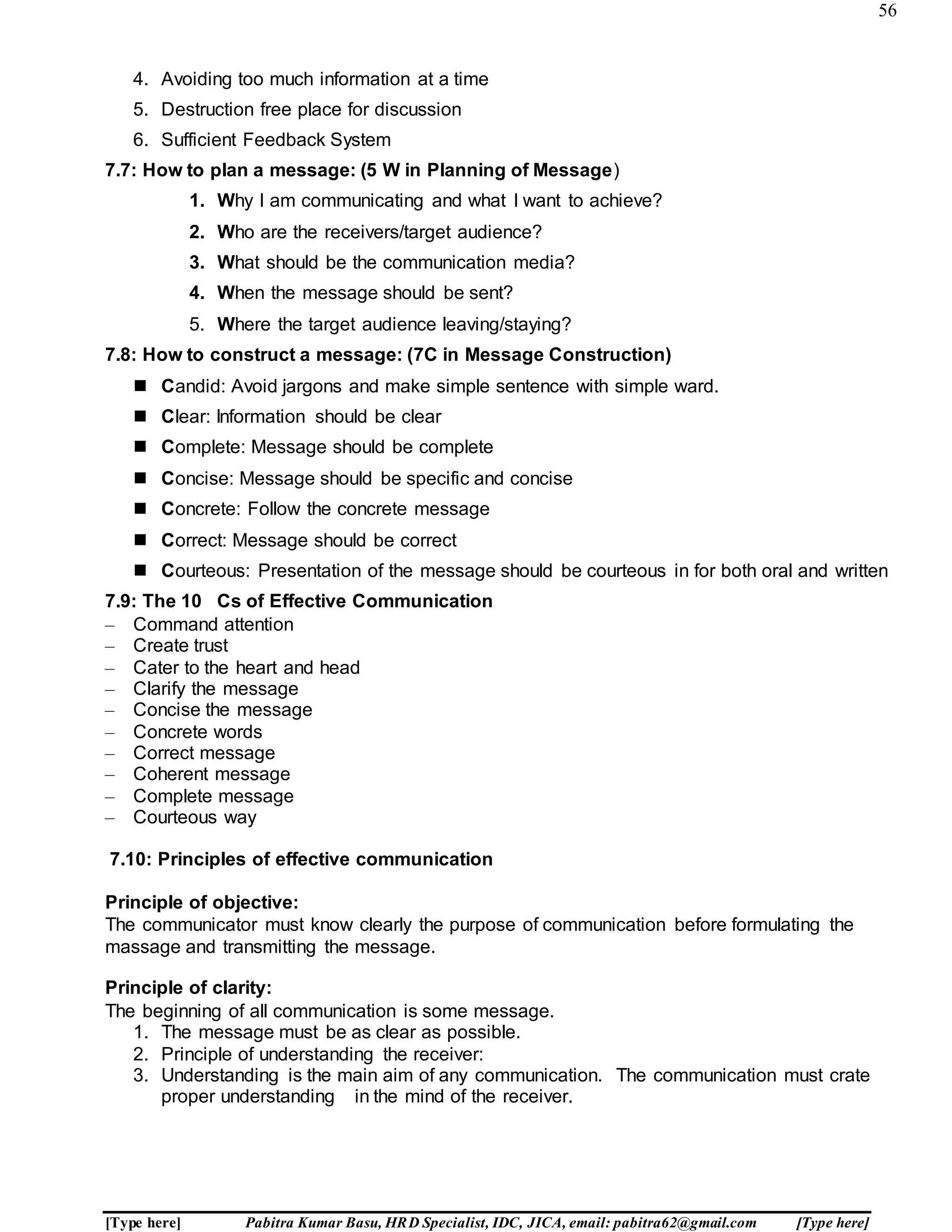 56
[Type here] Pabitra Kumar Basu, HRD Specialist, IDC, JICA, email: pabitra62@gmail.com [Type here]
4. Avoiding too much information at a time
5. Destruction free place for discussion
6. Sufficient Feedback System
7.7: How to plan a message: (5 W in Planning of Message)
1. Why I am communicating and what I want to achieve?
2. Who are the receivers/target audience?
3. What should be the communication media?
4. When the message should be sent?
5. Where the target audience leaving/staying?
7.8: How to construct a message: (7C in Message Construction)
 Candid: Avoid jargons and make simple sentence with simple ward.
 Clear: Information should be clear
 Complete: Message should be complete
 Concise: Message should be specific and concise
 Concrete: Follow the concrete message
 Correct: Message should be correct
 Courteous: Presentation of the message should be courteous in for both oral and written
7.9: The 10 Cs of Effective Communication
– Command attention
– Create trust
– Cater to the heart and head
– Clarify the message
– Concise the message
– Concrete words
– Correct message
– Coherent message
– Complete message
– Courteous way
7.10: Principles of effective communication
Principle of objective:
The communicator must know clearly the purpose of communication before formulating the
massage and transmitting the message.
Principle of clarity:
The beginning of all communication is some message.
1. The message must be as clear as possible.
2. Principle of understanding the receiver:
3. Understanding is the main aim of any communication. The communication must crate
proper understanding in the mind of the receiver.
 