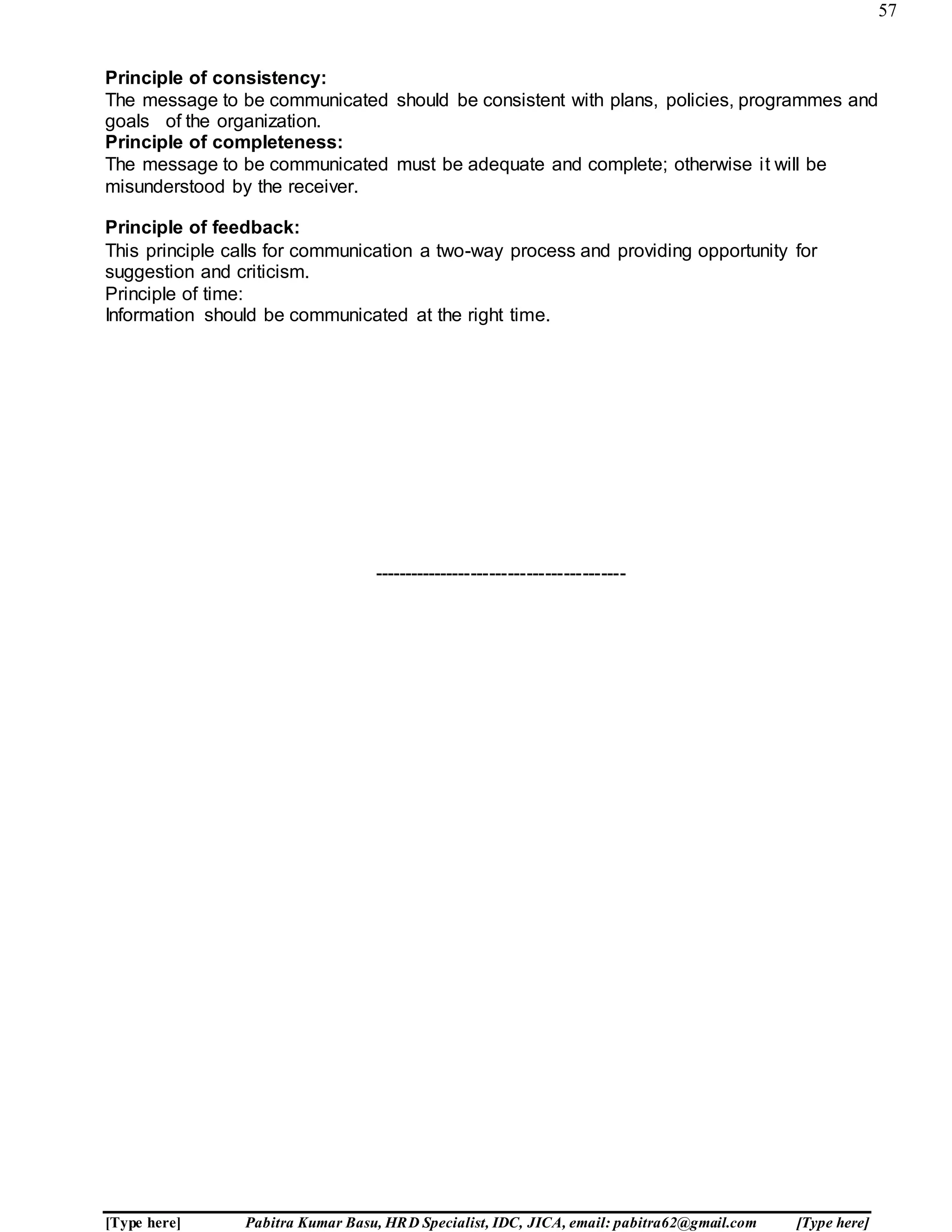57
[Type here] Pabitra Kumar Basu, HRD Specialist, IDC, JICA, email: pabitra62@gmail.com [Type here]
Principle of consistency:
The message to be communicated should be consistent with plans, policies, programmes and
goals of the organization.
Principle of completeness:
The message to be communicated must be adequate and complete; otherwise it will be
misunderstood by the receiver.
Principle of feedback:
This principle calls for communication a two-way process and providing opportunity for
suggestion and criticism.
Principle of time:
Information should be communicated at the right time.
-----------------------------------------
 