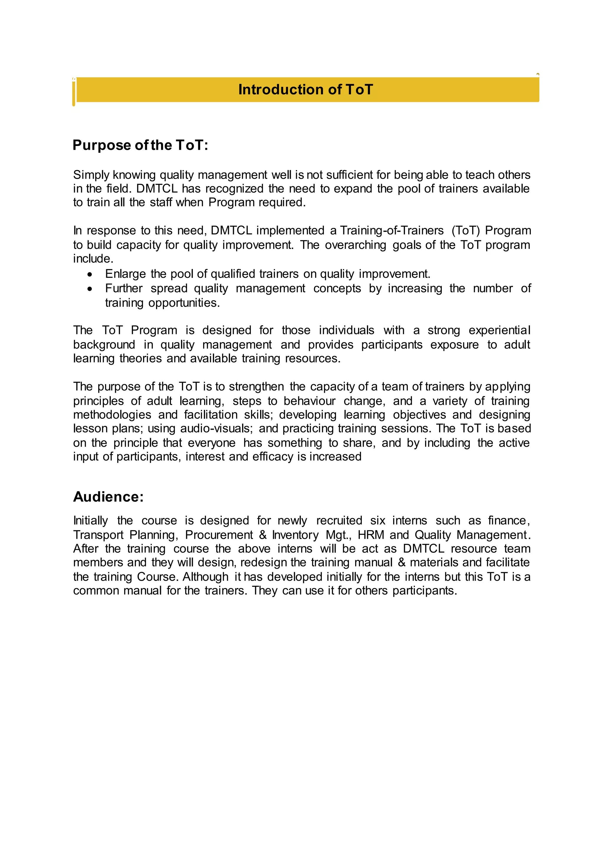 Purpose ofthe ToT:
Simply knowing quality management well is not sufficient for being able to teach others
in the field. DMTCL has recognized the need to expand the pool of trainers available
to train all the staff when Program required.
In response to this need, DMTCL implemented a Training-of-Trainers (ToT) Program
to build capacity for quality improvement. The overarching goals of the ToT program
include.
 Enlarge the pool of qualified trainers on quality improvement.
 Further spread quality management concepts by increasing the number of
training opportunities.
The ToT Program is designed for those individuals with a strong experiential
background in quality management and provides participants exposure to adult
learning theories and available training resources.
The purpose of the ToT is to strengthen the capacity of a team of trainers by applying
principles of adult learning, steps to behaviour change, and a variety of training
methodologies and facilitation skills; developing learning objectives and designing
lesson plans; using audio-visuals; and practicing training sessions. The ToT is based
on the principle that everyone has something to share, and by including the active
input of participants, interest and efficacy is increased
Audience:
Initially the course is designed for newly recruited six interns such as finance,
Transport Planning, Procurement & Inventory Mgt., HRM and Quality Management.
After the training course the above interns will be act as DMTCL resource team
members and they will design, redesign the training manual & materials and facilitate
the training Course. Although it has developed initially for the interns but this ToT is a
common manual for the trainers. They can use it for others participants.
Introduction of ToT
 
