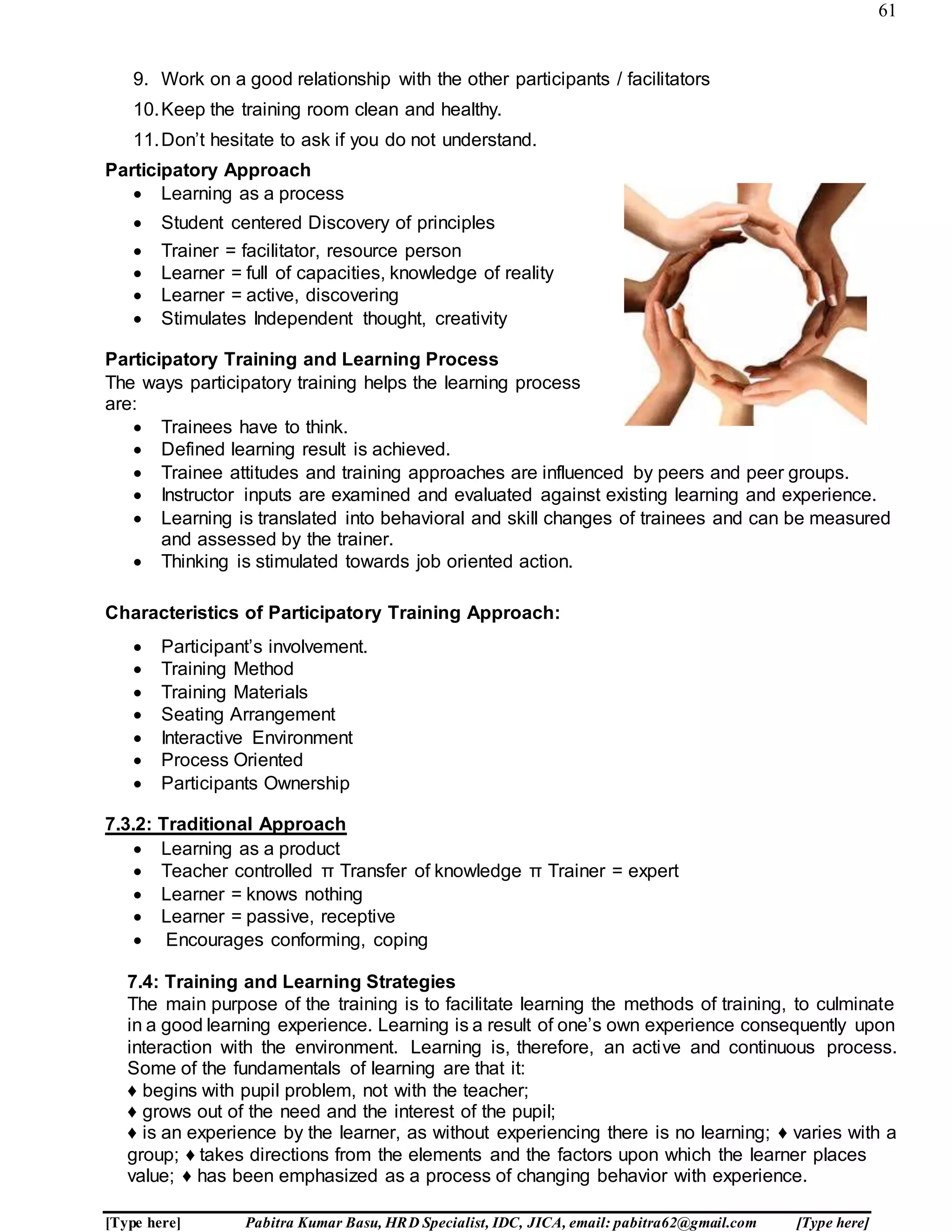 61
[Type here] Pabitra Kumar Basu, HRD Specialist, IDC, JICA, email: pabitra62@gmail.com [Type here]
9. Work on a good relationship with the other participants / facilitators
10.Keep the training room clean and healthy.
11.Don’t hesitate to ask if you do not understand.
Participatory Approach
 Learning as a process
 Student centered Discovery of principles
 Trainer = facilitator, resource person
 Learner = full of capacities, knowledge of reality
 Learner = active, discovering
 Stimulates Independent thought, creativity
Participatory Training and Learning Process
The ways participatory training helps the learning process
are:
 Trainees have to think.
 Defined learning result is achieved.
 Trainee attitudes and training approaches are influenced by peers and peer groups.
 Instructor inputs are examined and evaluated against existing learning and experience.
 Learning is translated into behavioral and skill changes of trainees and can be measured
and assessed by the trainer.
 Thinking is stimulated towards job oriented action.
Characteristics of Participatory Training Approach:
 Participant’s involvement.
 Training Method
 Training Materials
 Seating Arrangement
 Interactive Environment
 Process Oriented
 Participants Ownership
7.3.2: Traditional Approach
 Learning as a product
 Teacher controlled π Transfer of knowledge π Trainer = expert
 Learner = knows nothing
 Learner = passive, receptive
 Encourages conforming, coping
7.4: Training and Learning Strategies
The main purpose of the training is to facilitate learning the methods of training, to culminate
in a good learning experience. Learning is a result of one’s own experience consequently upon
interaction with the environment. Learning is, therefore, an active and continuous process.
Some of the fundamentals of learning are that it:
♦ begins with pupil problem, not with the teacher;
♦ grows out of the need and the interest of the pupil;
♦ is an experience by the learner, as without experiencing there is no learning; ♦ varies with a
group; ♦ takes directions from the elements and the factors upon which the learner places
value; ♦ has been emphasized as a process of changing behavior with experience.
 