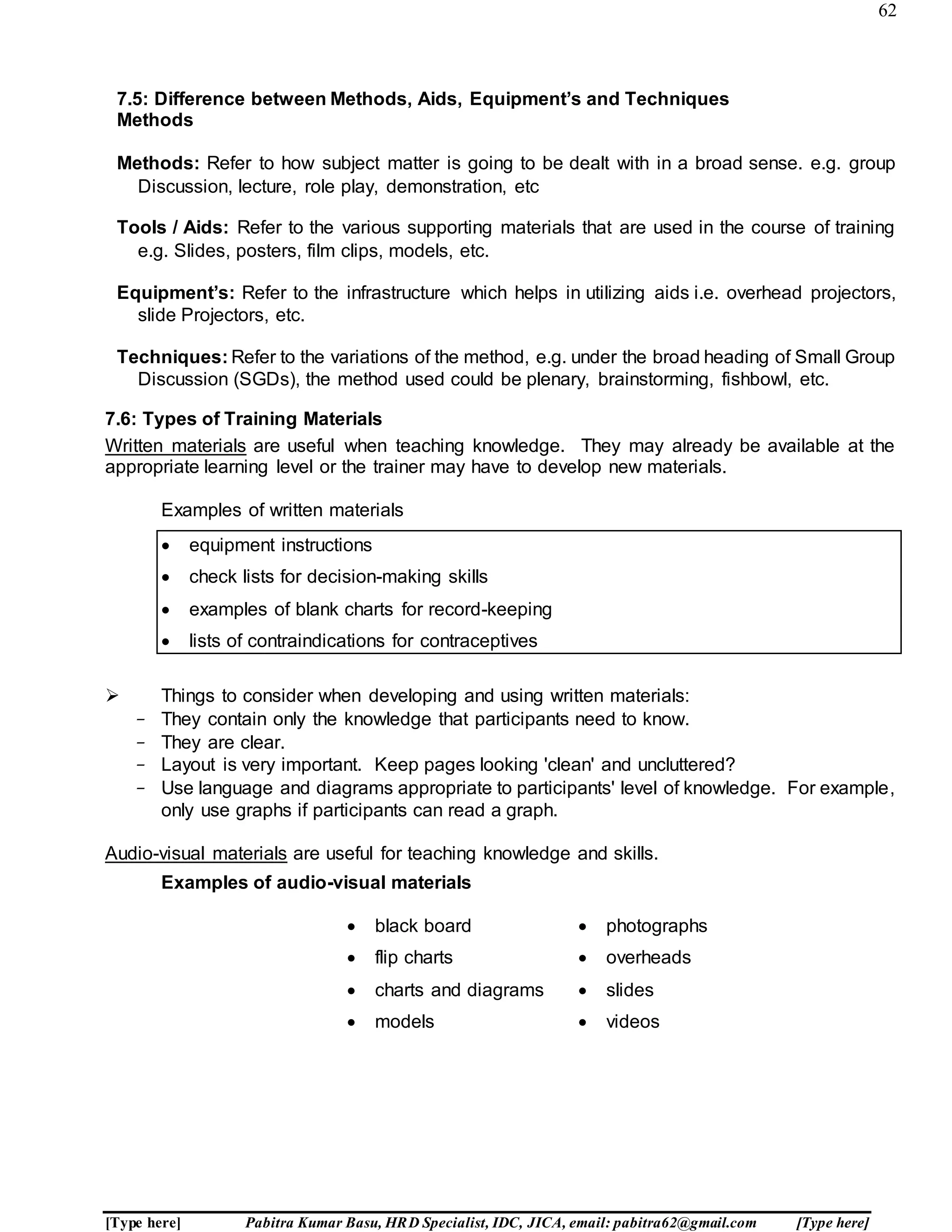 62
[Type here] Pabitra Kumar Basu, HRD Specialist, IDC, JICA, email: pabitra62@gmail.com [Type here]
7.5: Difference between Methods, Aids, Equipment’s and Techniques
Methods
Methods: Refer to how subject matter is going to be dealt with in a broad sense. e.g. group
Discussion, lecture, role play, demonstration, etc
Tools / Aids: Refer to the various supporting materials that are used in the course of training
e.g. Slides, posters, film clips, models, etc.
Equipment’s: Refer to the infrastructure which helps in utilizing aids i.e. overhead projectors,
slide Projectors, etc.
Techniques: Refer to the variations of the method, e.g. under the broad heading of Small Group
Discussion (SGDs), the method used could be plenary, brainstorming, fishbowl, etc.
7.6: Types of Training Materials
Written materials are useful when teaching knowledge. They may already be available at the
appropriate learning level or the trainer may have to develop new materials.
Examples of written materials
 equipment instructions
 check lists for decision-making skills
 examples of blank charts for record-keeping
 lists of contraindications for contraceptives
 Things to consider when developing and using written materials:
- They contain only the knowledge that participants need to know.
- They are clear.
- Layout is very important. Keep pages looking 'clean' and uncluttered?
- Use language and diagrams appropriate to participants' level of knowledge. For example,
only use graphs if participants can read a graph.
Audio-visual materials are useful for teaching knowledge and skills.
Examples of audio-visual materials
 black board
 flip charts
 charts and diagrams
 models
 photographs
 overheads
 slides
 videos
 