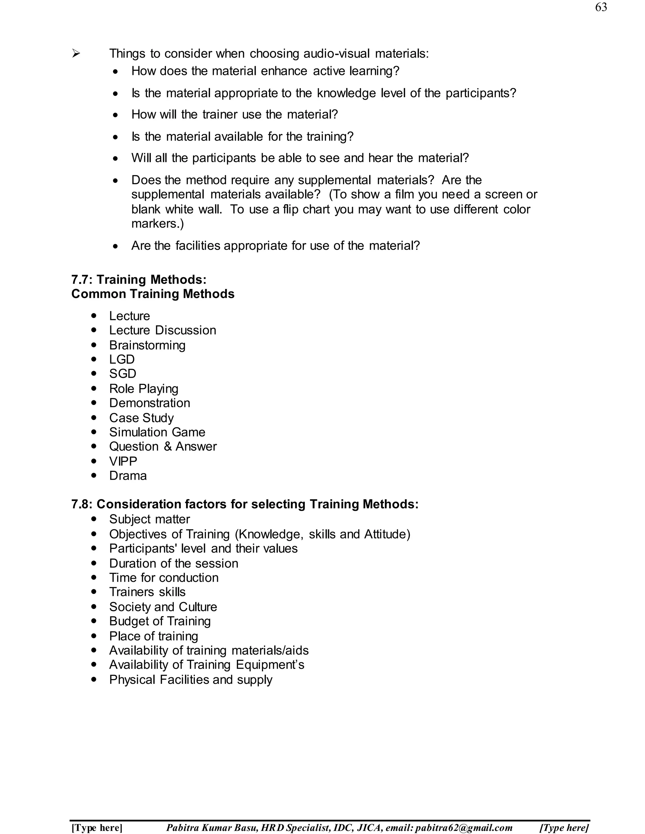 63
[Type here] Pabitra Kumar Basu, HRD Specialist, IDC, JICA, email: pabitra62@gmail.com [Type here]
 Things to consider when choosing audio-visual materials:
7.7: Training Methods:
Common Training Methods
 Lecture
 Lecture Discussion
 Brainstorming
 LGD
 SGD
 Role Playing
 Demonstration
 Case Study
 Simulation Game
 Question & Answer
 VIPP
 Drama
7.8: Consideration factors for selecting Training Methods:
 Subject matter
 Objectives of Training (Knowledge, skills and Attitude)
 Participants' level and their values
 Duration of the session
 Time for conduction
 Trainers skills
 Society and Culture
 Budget of Training
 Place of training
 Availability of training materials/aids
 Availability of Training Equipment’s
 Physical Facilities and supply
 How does the material enhance active learning?
 Is the material appropriate to the knowledge level of the participants?
 How will the trainer use the material?
 Is the material available for the training?
 Will all the participants be able to see and hear the material?
 Does the method require any supplemental materials? Are the
supplemental materials available? (To show a film you need a screen or
blank white wall. To use a flip chart you may want to use different color
markers.)
 Are the facilities appropriate for use of the material?
 