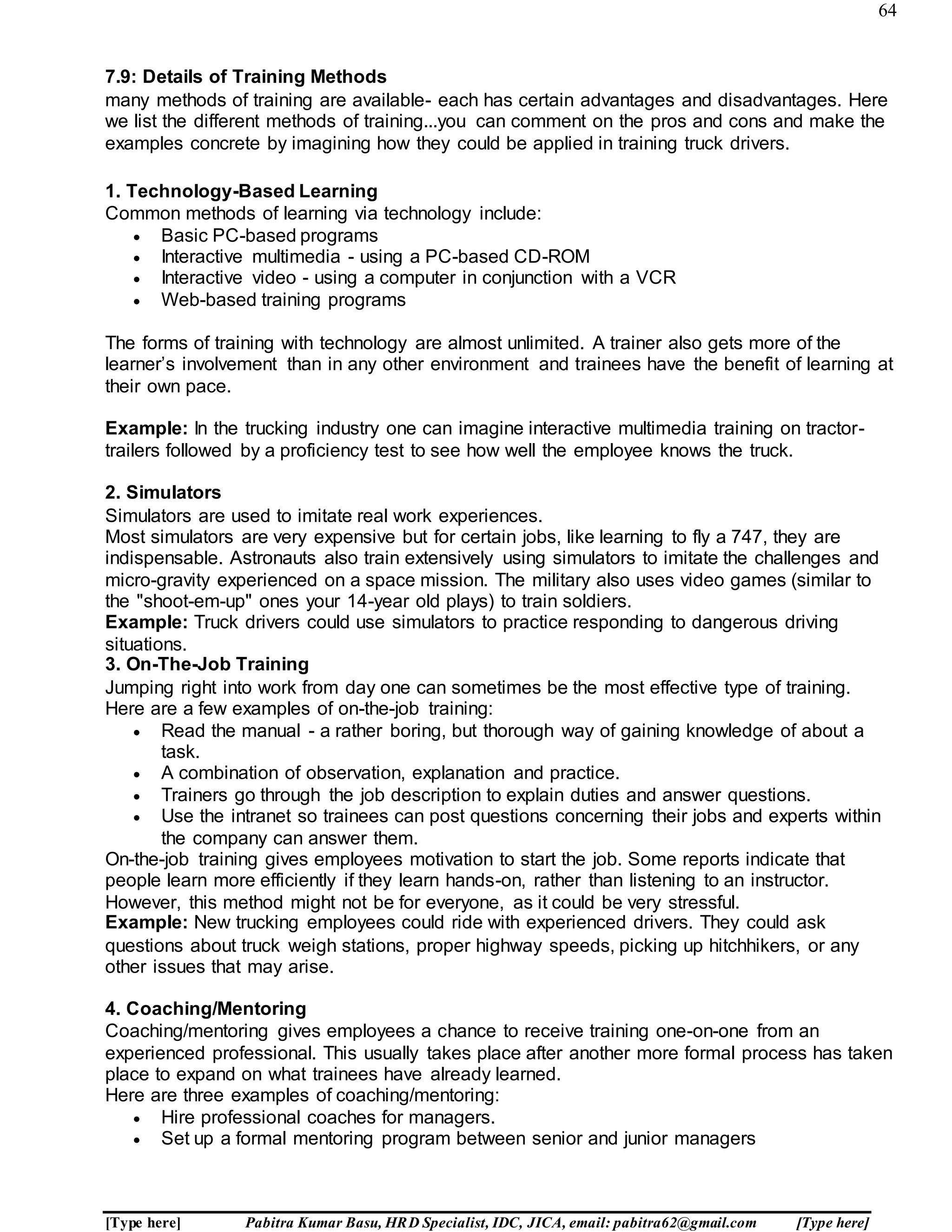 64
[Type here] Pabitra Kumar Basu, HRD Specialist, IDC, JICA, email: pabitra62@gmail.com [Type here]
7.9: Details of Training Methods
many methods of training are available- each has certain advantages and disadvantages. Here
we list the different methods of training...you can comment on the pros and cons and make the
examples concrete by imagining how they could be applied in training truck drivers.
1. Technology-Based Learning
Common methods of learning via technology include:
 Basic PC-based programs
 Interactive multimedia - using a PC-based CD-ROM
 Interactive video - using a computer in conjunction with a VCR
 Web-based training programs
The forms of training with technology are almost unlimited. A trainer also gets more of the
learner’s involvement than in any other environment and trainees have the benefit of learning at
their own pace.
Example: In the trucking industry one can imagine interactive multimedia training on tractor-
trailers followed by a proficiency test to see how well the employee knows the truck.
2. Simulators
Simulators are used to imitate real work experiences.
Most simulators are very expensive but for certain jobs, like learning to fly a 747, they are
indispensable. Astronauts also train extensively using simulators to imitate the challenges and
micro-gravity experienced on a space mission. The military also uses video games (similar to
the "shoot-em-up" ones your 14-year old plays) to train soldiers.
Example: Truck drivers could use simulators to practice responding to dangerous driving
situations.
3. On-The-Job Training
Jumping right into work from day one can sometimes be the most effective type of training.
Here are a few examples of on-the-job training:
 Read the manual - a rather boring, but thorough way of gaining knowledge of about a
task.
 A combination of observation, explanation and practice.
 Trainers go through the job description to explain duties and answer questions.
 Use the intranet so trainees can post questions concerning their jobs and experts within
the company can answer them.
On-the-job training gives employees motivation to start the job. Some reports indicate that
people learn more efficiently if they learn hands-on, rather than listening to an instructor.
However, this method might not be for everyone, as it could be very stressful.
Example: New trucking employees could ride with experienced drivers. They could ask
questions about truck weigh stations, proper highway speeds, picking up hitchhikers, or any
other issues that may arise.
4. Coaching/Mentoring
Coaching/mentoring gives employees a chance to receive training one-on-one from an
experienced professional. This usually takes place after another more formal process has taken
place to expand on what trainees have already learned.
Here are three examples of coaching/mentoring:
 Hire professional coaches for managers.
 Set up a formal mentoring program between senior and junior managers
 