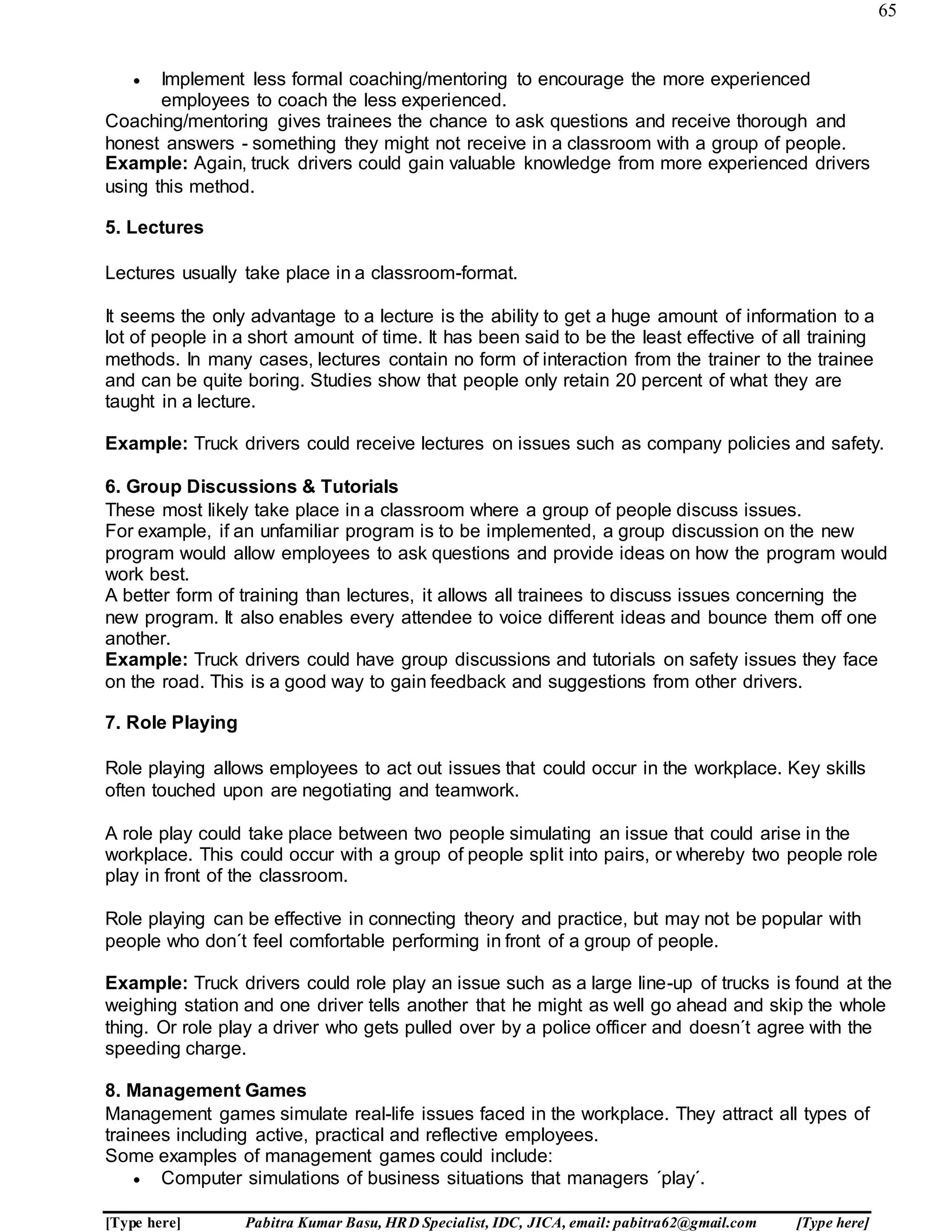 65
[Type here] Pabitra Kumar Basu, HRD Specialist, IDC, JICA, email: pabitra62@gmail.com [Type here]
 Implement less formal coaching/mentoring to encourage the more experienced
employees to coach the less experienced.
Coaching/mentoring gives trainees the chance to ask questions and receive thorough and
honest answers - something they might not receive in a classroom with a group of people.
Example: Again, truck drivers could gain valuable knowledge from more experienced drivers
using this method.
5. Lectures
Lectures usually take place in a classroom-format.
It seems the only advantage to a lecture is the ability to get a huge amount of information to a
lot of people in a short amount of time. It has been said to be the least effective of all training
methods. In many cases, lectures contain no form of interaction from the trainer to the trainee
and can be quite boring. Studies show that people only retain 20 percent of what they are
taught in a lecture.
Example: Truck drivers could receive lectures on issues such as company policies and safety.
6. Group Discussions & Tutorials
These most likely take place in a classroom where a group of people discuss issues.
For example, if an unfamiliar program is to be implemented, a group discussion on the new
program would allow employees to ask questions and provide ideas on how the program would
work best.
A better form of training than lectures, it allows all trainees to discuss issues concerning the
new program. It also enables every attendee to voice different ideas and bounce them off one
another.
Example: Truck drivers could have group discussions and tutorials on safety issues they face
on the road. This is a good way to gain feedback and suggestions from other drivers.
7. Role Playing
Role playing allows employees to act out issues that could occur in the workplace. Key skills
often touched upon are negotiating and teamwork.
A role play could take place between two people simulating an issue that could arise in the
workplace. This could occur with a group of people split into pairs, or whereby two people role
play in front of the classroom.
Role playing can be effective in connecting theory and practice, but may not be popular with
people who don´t feel comfortable performing in front of a group of people.
Example: Truck drivers could role play an issue such as a large line-up of trucks is found at the
weighing station and one driver tells another that he might as well go ahead and skip the whole
thing. Or role play a driver who gets pulled over by a police officer and doesn´t agree with the
speeding charge.
8. Management Games
Management games simulate real-life issues faced in the workplace. They attract all types of
trainees including active, practical and reflective employees.
Some examples of management games could include:
 Computer simulations of business situations that managers ´play´.
 