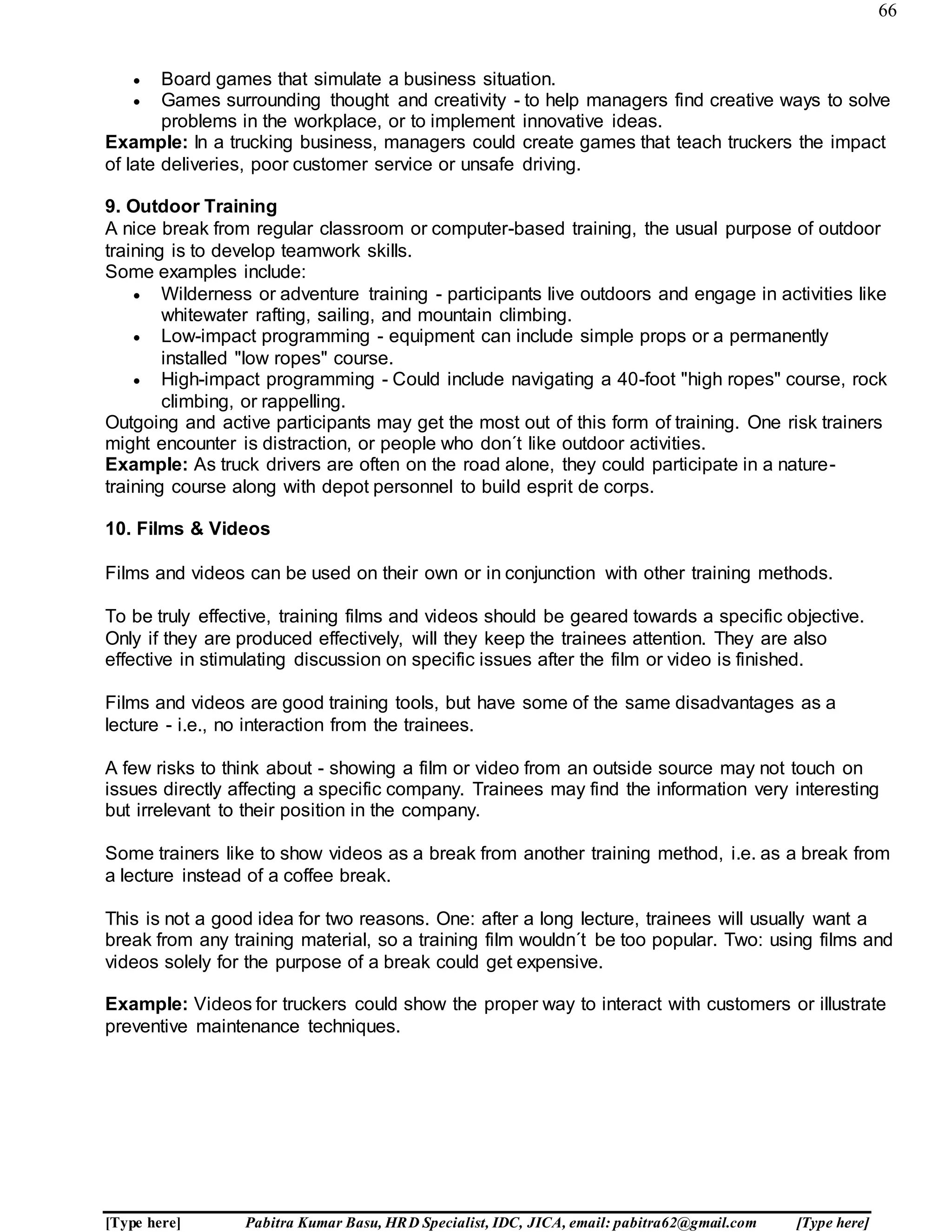 66
[Type here] Pabitra Kumar Basu, HRD Specialist, IDC, JICA, email: pabitra62@gmail.com [Type here]
 Board games that simulate a business situation.
 Games surrounding thought and creativity - to help managers find creative ways to solve
problems in the workplace, or to implement innovative ideas.
Example: In a trucking business, managers could create games that teach truckers the impact
of late deliveries, poor customer service or unsafe driving.
9. Outdoor Training
A nice break from regular classroom or computer-based training, the usual purpose of outdoor
training is to develop teamwork skills.
Some examples include:
 Wilderness or adventure training - participants live outdoors and engage in activities like
whitewater rafting, sailing, and mountain climbing.
 Low-impact programming - equipment can include simple props or a permanently
installed "low ropes" course.
 High-impact programming - Could include navigating a 40-foot "high ropes" course, rock
climbing, or rappelling.
Outgoing and active participants may get the most out of this form of training. One risk trainers
might encounter is distraction, or people who don´t like outdoor activities.
Example: As truck drivers are often on the road alone, they could participate in a nature-
training course along with depot personnel to build esprit de corps.
10. Films & Videos
Films and videos can be used on their own or in conjunction with other training methods.
To be truly effective, training films and videos should be geared towards a specific objective.
Only if they are produced effectively, will they keep the trainees attention. They are also
effective in stimulating discussion on specific issues after the film or video is finished.
Films and videos are good training tools, but have some of the same disadvantages as a
lecture - i.e., no interaction from the trainees.
A few risks to think about - showing a film or video from an outside source may not touch on
issues directly affecting a specific company. Trainees may find the information very interesting
but irrelevant to their position in the company.
Some trainers like to show videos as a break from another training method, i.e. as a break from
a lecture instead of a coffee break.
This is not a good idea for two reasons. One: after a long lecture, trainees will usually want a
break from any training material, so a training film wouldn´t be too popular. Two: using films and
videos solely for the purpose of a break could get expensive.
Example: Videos for truckers could show the proper way to interact with customers or illustrate
preventive maintenance techniques.
 