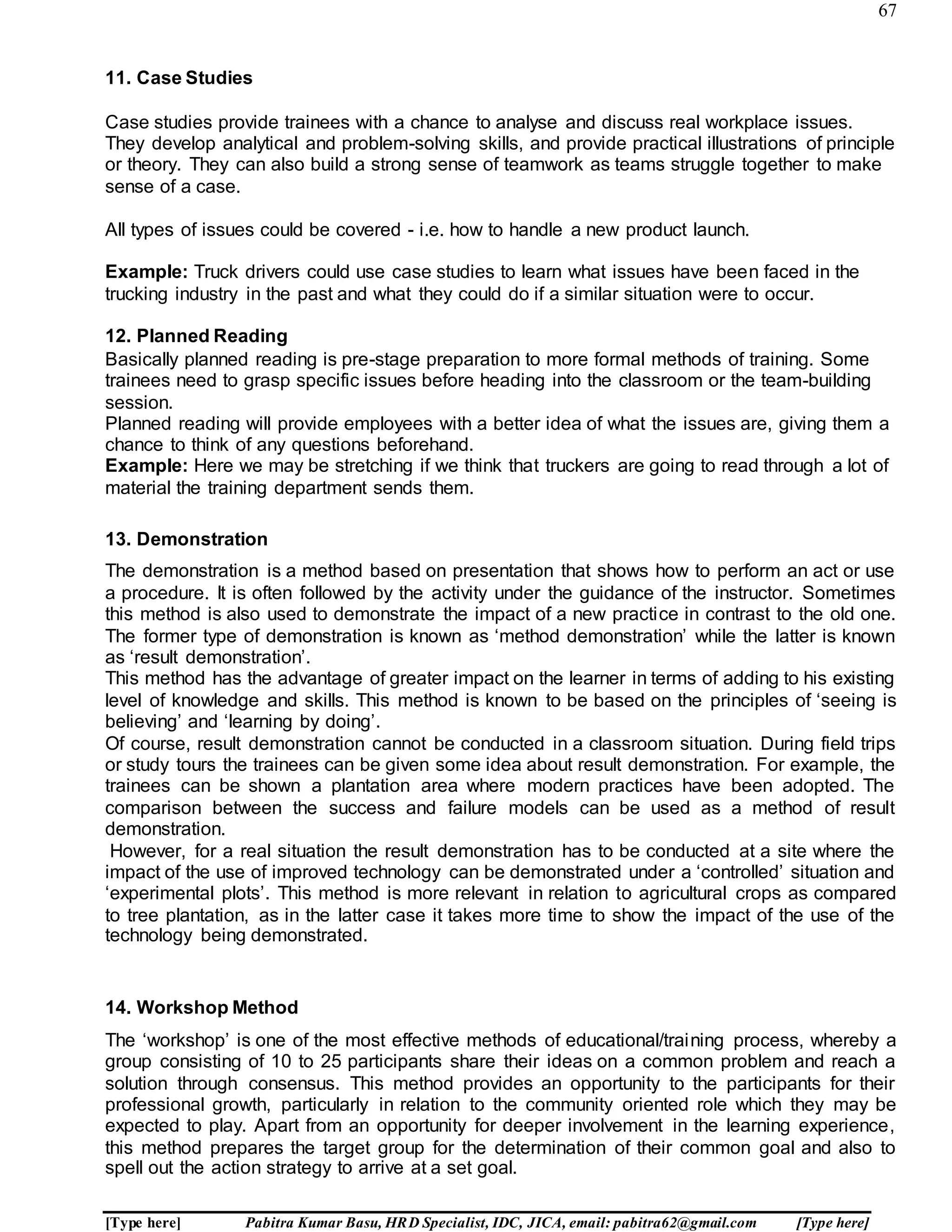 67
[Type here] Pabitra Kumar Basu, HRD Specialist, IDC, JICA, email: pabitra62@gmail.com [Type here]
11. Case Studies
Case studies provide trainees with a chance to analyse and discuss real workplace issues.
They develop analytical and problem-solving skills, and provide practical illustrations of principle
or theory. They can also build a strong sense of teamwork as teams struggle together to make
sense of a case.
All types of issues could be covered - i.e. how to handle a new product launch.
Example: Truck drivers could use case studies to learn what issues have been faced in the
trucking industry in the past and what they could do if a similar situation were to occur.
12. Planned Reading
Basically planned reading is pre-stage preparation to more formal methods of training. Some
trainees need to grasp specific issues before heading into the classroom or the team-building
session.
Planned reading will provide employees with a better idea of what the issues are, giving them a
chance to think of any questions beforehand.
Example: Here we may be stretching if we think that truckers are going to read through a lot of
material the training department sends them.
13. Demonstration
The demonstration is a method based on presentation that shows how to perform an act or use
a procedure. It is often followed by the activity under the guidance of the instructor. Sometimes
this method is also used to demonstrate the impact of a new practice in contrast to the old one.
The former type of demonstration is known as ‘method demonstration’ while the latter is known
as ‘result demonstration’.
This method has the advantage of greater impact on the learner in terms of adding to his existing
level of knowledge and skills. This method is known to be based on the principles of ‘seeing is
believing’ and ‘learning by doing’.
Of course, result demonstration cannot be conducted in a classroom situation. During field trips
or study tours the trainees can be given some idea about result demonstration. For example, the
trainees can be shown a plantation area where modern practices have been adopted. The
comparison between the success and failure models can be used as a method of result
demonstration.
However, for a real situation the result demonstration has to be conducted at a site where the
impact of the use of improved technology can be demonstrated under a ‘controlled’ situation and
‘experimental plots’. This method is more relevant in relation to agricultural crops as compared
to tree plantation, as in the latter case it takes more time to show the impact of the use of the
technology being demonstrated.
14. Workshop Method
The ‘workshop’ is one of the most effective methods of educational/training process, whereby a
group consisting of 10 to 25 participants share their ideas on a common problem and reach a
solution through consensus. This method provides an opportunity to the participants for their
professional growth, particularly in relation to the community oriented role which they may be
expected to play. Apart from an opportunity for deeper involvement in the learning experience,
this method prepares the target group for the determination of their common goal and also to
spell out the action strategy to arrive at a set goal.
 