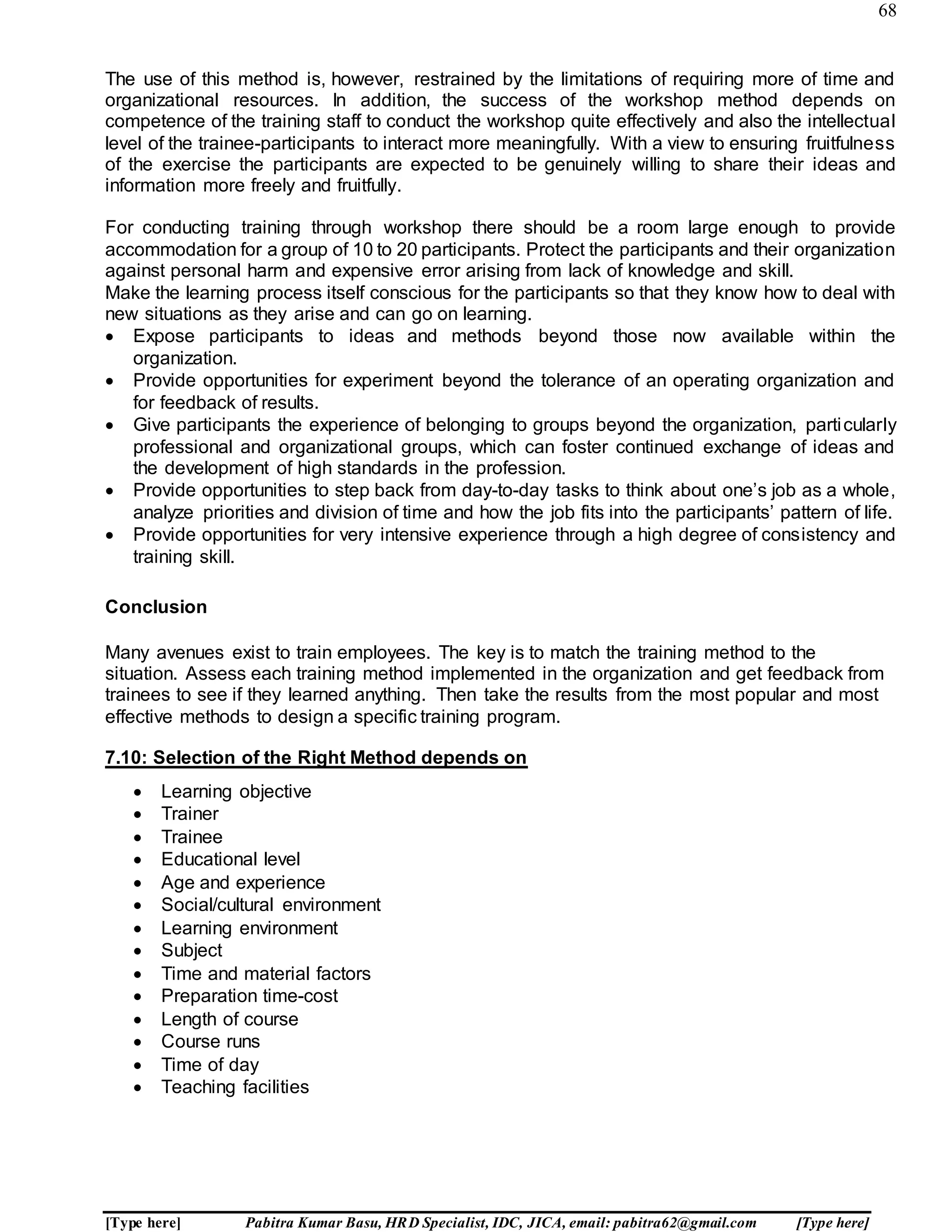 68
[Type here] Pabitra Kumar Basu, HRD Specialist, IDC, JICA, email: pabitra62@gmail.com [Type here]
The use of this method is, however, restrained by the limitations of requiring more of time and
organizational resources. In addition, the success of the workshop method depends on
competence of the training staff to conduct the workshop quite effectively and also the intellectual
level of the trainee-participants to interact more meaningfully. With a view to ensuring fruitfulness
of the exercise the participants are expected to be genuinely willing to share their ideas and
information more freely and fruitfully.
For conducting training through workshop there should be a room large enough to provide
accommodation for a group of 10 to 20 participants. Protect the participants and their organization
against personal harm and expensive error arising from lack of knowledge and skill.
Make the learning process itself conscious for the participants so that they know how to deal with
new situations as they arise and can go on learning.
 Expose participants to ideas and methods beyond those now available within the
organization.
 Provide opportunities for experiment beyond the tolerance of an operating organization and
for feedback of results.
 Give participants the experience of belonging to groups beyond the organization, particularly
professional and organizational groups, which can foster continued exchange of ideas and
the development of high standards in the profession.
 Provide opportunities to step back from day-to-day tasks to think about one’s job as a whole,
analyze priorities and division of time and how the job fits into the participants’ pattern of life.
 Provide opportunities for very intensive experience through a high degree of consistency and
training skill.
Conclusion
Many avenues exist to train employees. The key is to match the training method to the
situation. Assess each training method implemented in the organization and get feedback from
trainees to see if they learned anything. Then take the results from the most popular and most
effective methods to design a specific training program.
7.10: Selection of the Right Method depends on
 Learning objective
 Trainer
 Trainee
 Educational level
 Age and experience
 Social/cultural environment
 Learning environment
 Subject
 Time and material factors
 Preparation time-cost
 Length of course
 Course runs
 Time of day
 Teaching facilities
 