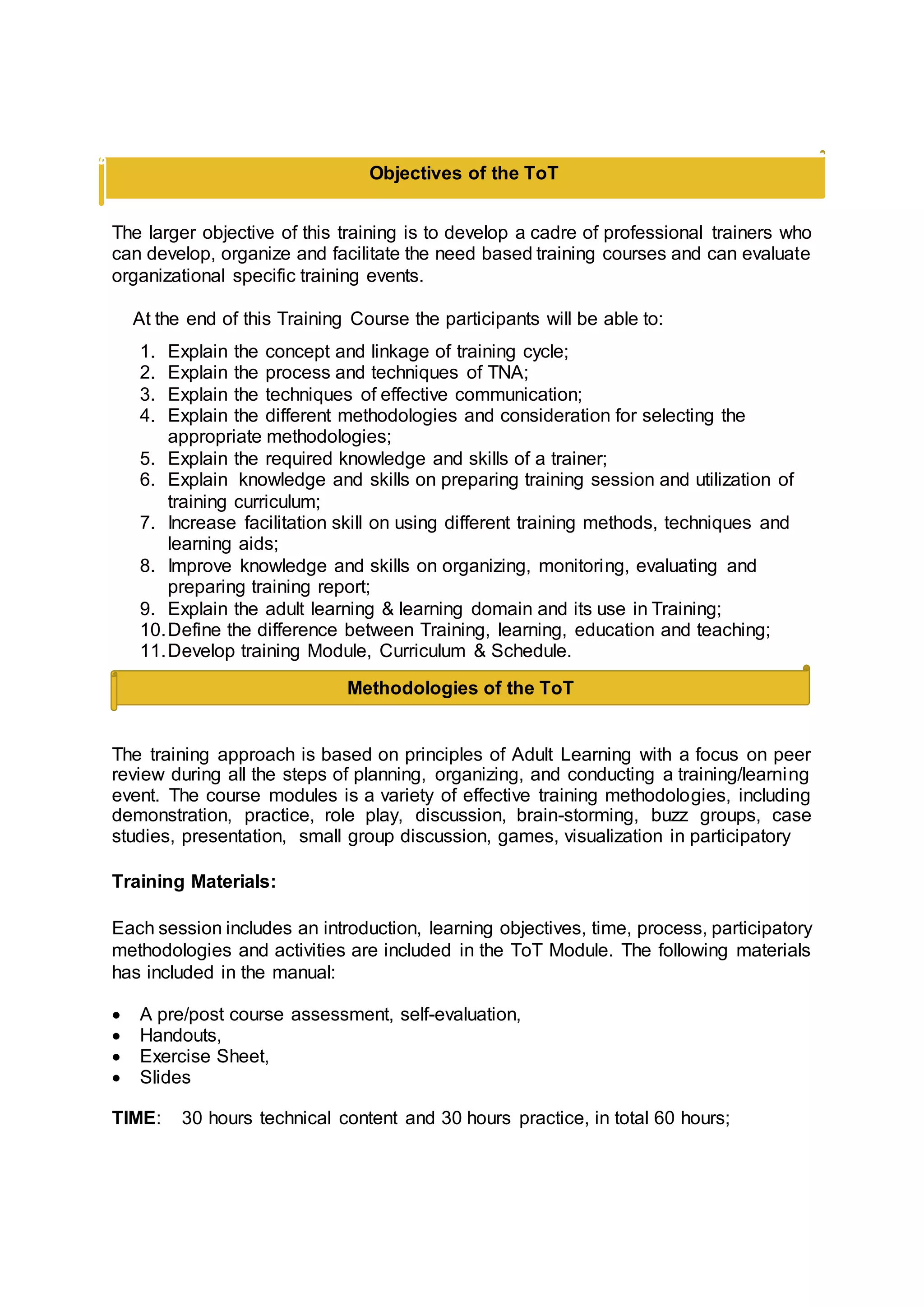 Methodologies of the ToT
The larger objective of this training is to develop a cadre of professional trainers who
can develop, organize and facilitate the need based training courses and can evaluate
organizational specific training events.
At the end of this Training Course the participants will be able to:
1. Explain the concept and linkage of training cycle;
2. Explain the process and techniques of TNA;
3. Explain the techniques of effective communication;
4. Explain the different methodologies and consideration for selecting the
appropriate methodologies;
5. Explain the required knowledge and skills of a trainer;
6. Explain knowledge and skills on preparing training session and utilization of
training curriculum;
7. Increase facilitation skill on using different training methods, techniques and
learning aids;
8. Improve knowledge and skills on organizing, monitoring, evaluating and
preparing training report;
9. Explain the adult learning & learning domain and its use in Training;
10.Define the difference between Training, learning, education and teaching;
11.Develop training Module, Curriculum & Schedule.
The training approach is based on principles of Adult Learning with a focus on peer
review during all the steps of planning, organizing, and conducting a training/learning
event. The course modules is a variety of effective training methodologies, including
demonstration, practice, role play, discussion, brain-storming, buzz groups, case
studies, presentation, small group discussion, games, visualization in participatory
Training Materials:
Each session includes an introduction, learning objectives, time, process, participatory
methodologies and activities are included in the ToT Module. The following materials
has included in the manual:
 A pre/post course assessment, self-evaluation,
 Handouts,
 Exercise Sheet,
 Slides
TIME: 30 hours technical content and 30 hours practice, in total 60 hours;
Objectives of the ToT
 