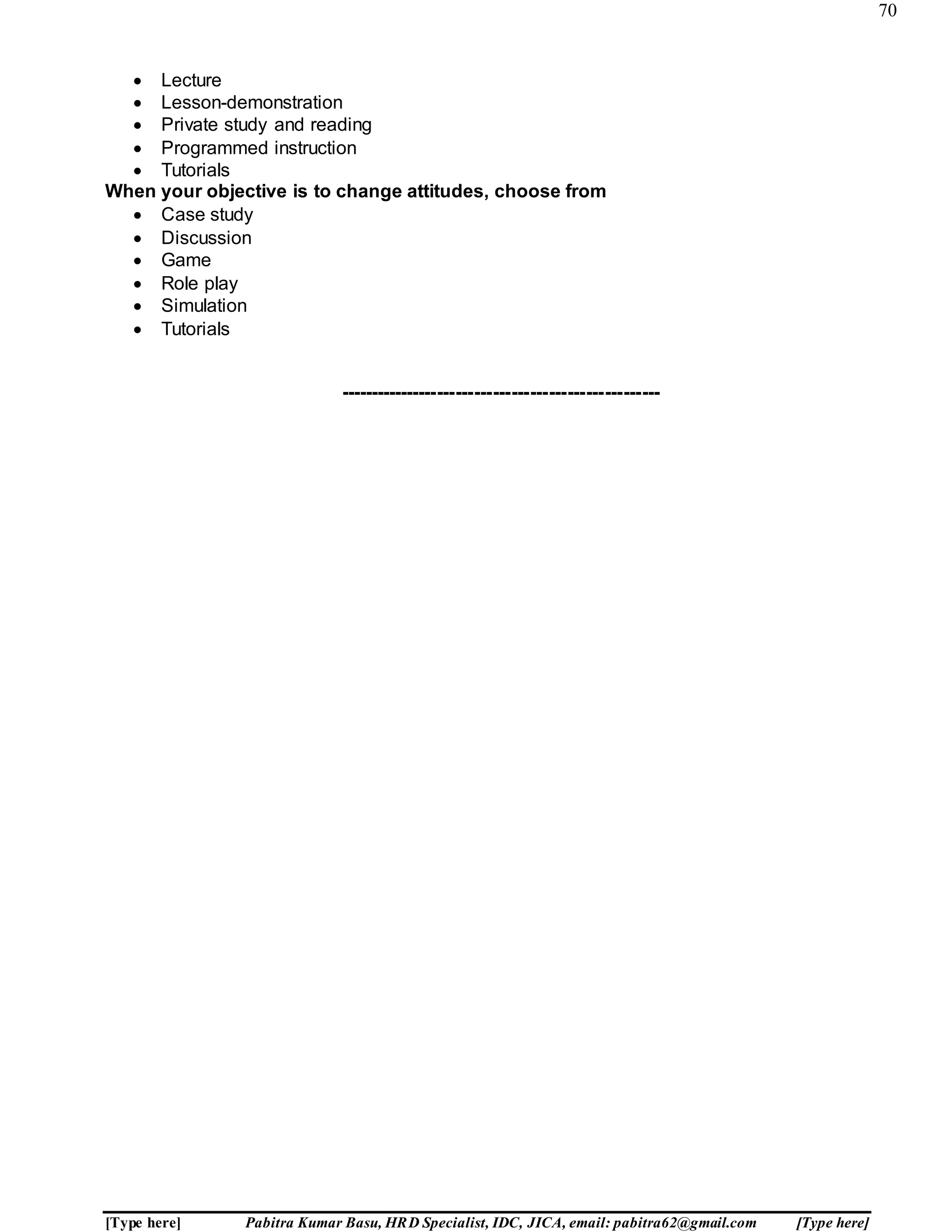 70
[Type here] Pabitra Kumar Basu, HRD Specialist, IDC, JICA, email: pabitra62@gmail.com [Type here]
 Lecture
 Lesson-demonstration
 Private study and reading
 Programmed instruction
 Tutorials
When your objective is to change attitudes, choose from
 Case study
 Discussion
 Game
 Role play
 Simulation
 Tutorials
----------------------------------------------------
 