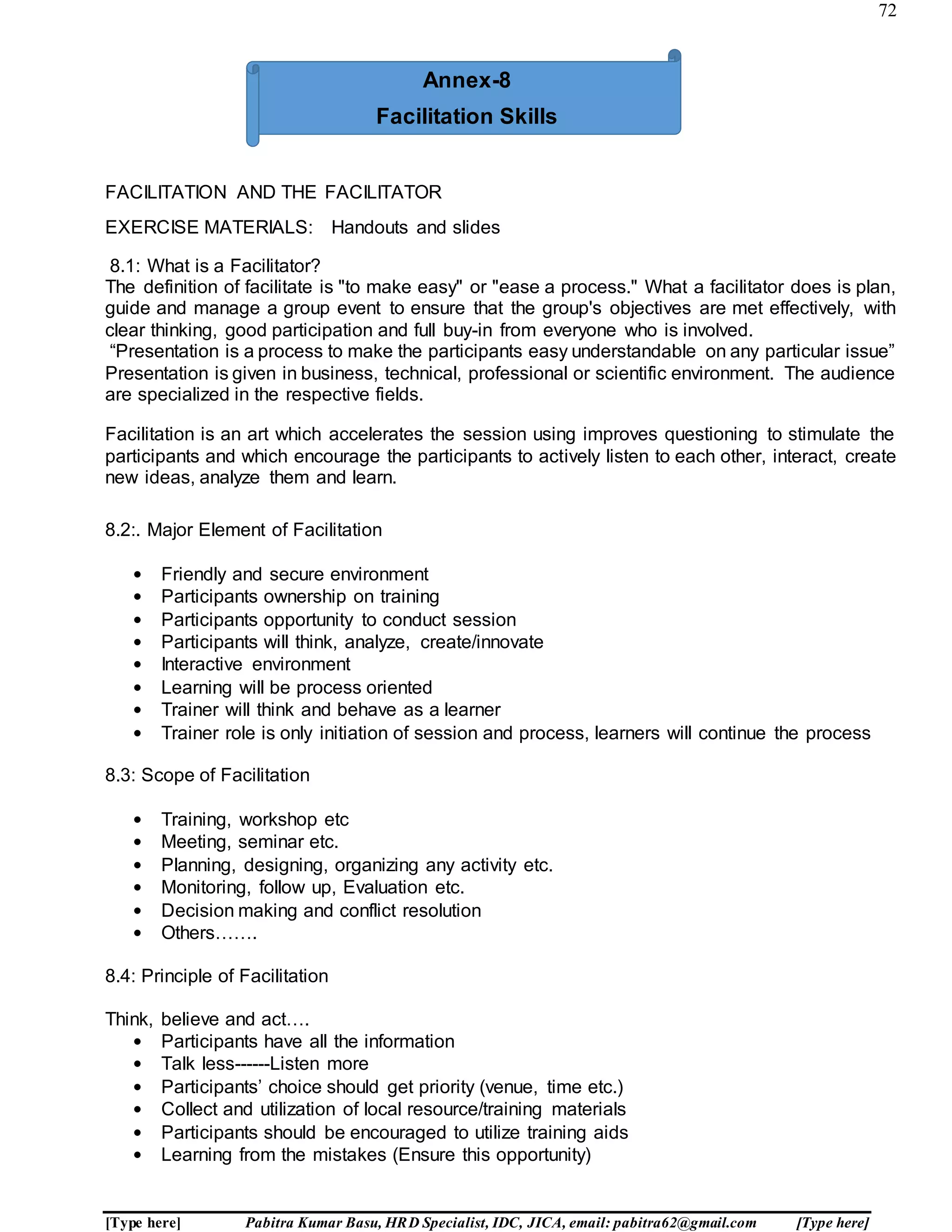 72
[Type here] Pabitra Kumar Basu, HRD Specialist, IDC, JICA, email: pabitra62@gmail.com [Type here]
FACILITATION AND THE FACILITATOR
EXERCISE MATERIALS: Handouts and slides
8.1: What is a Facilitator?
The definition of facilitate is "to make easy" or "ease a process." What a facilitator does is plan,
guide and manage a group event to ensure that the group's objectives are met effectively, with
clear thinking, good participation and full buy-in from everyone who is involved.
“Presentation is a process to make the participants easy understandable on any particular issue”
Presentation is given in business, technical, professional or scientific environment. The audience
are specialized in the respective fields.
Facilitation is an art which accelerates the session using improves questioning to stimulate the
participants and which encourage the participants to actively listen to each other, interact, create
new ideas, analyze them and learn.
8.2:. Major Element of Facilitation
• Friendly and secure environment
• Participants ownership on training
• Participants opportunity to conduct session
• Participants will think, analyze, create/innovate
• Interactive environment
• Learning will be process oriented
• Trainer will think and behave as a learner
• Trainer role is only initiation of session and process, learners will continue the process
8.3: Scope of Facilitation
• Training, workshop etc
• Meeting, seminar etc.
• Planning, designing, organizing any activity etc.
• Monitoring, follow up, Evaluation etc.
• Decision making and conflict resolution
• Others…….
8.4: Principle of Facilitation
Think, believe and act….
• Participants have all the information
• Talk less------Listen more
• Participants’ choice should get priority (venue, time etc.)
• Collect and utilization of local resource/training materials
• Participants should be encouraged to utilize training aids
• Learning from the mistakes (Ensure this opportunity)
Annex-8
Facilitation Skills
 