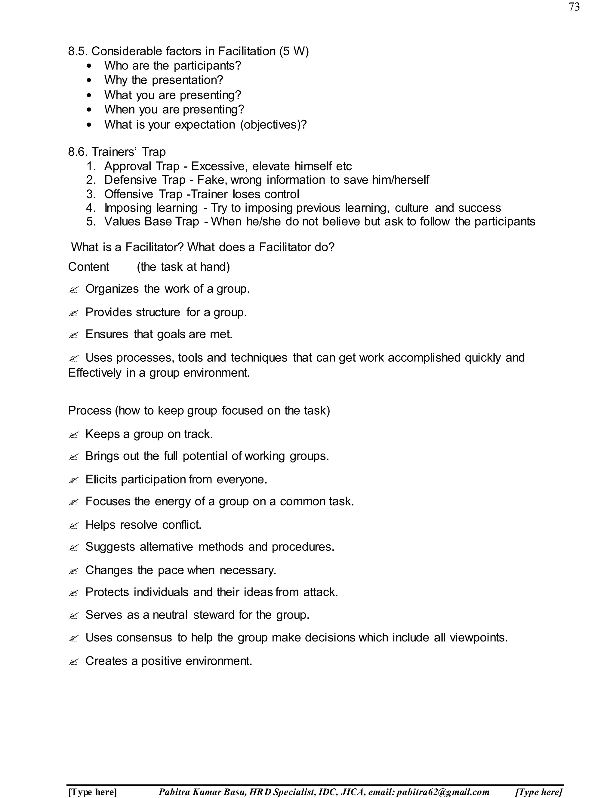 73
[Type here] Pabitra Kumar Basu, HRD Specialist, IDC, JICA, email: pabitra62@gmail.com [Type here]
8.5. Considerable factors in Facilitation (5 W)
• Who are the participants?
• Why the presentation?
• What you are presenting?
• When you are presenting?
• What is your expectation (objectives)?
8.6. Trainers’ Trap
1. Approval Trap - Excessive, elevate himself etc
2. Defensive Trap - Fake, wrong information to save him/herself
3. Offensive Trap -Trainer loses control
4. Imposing learning - Try to imposing previous learning, culture and success
5. Values Base Trap - When he/she do not believe but ask to follow the participants
What is a Facilitator? What does a Facilitator do?
Content (the task at hand)
 Organizes the work of a group.
 Provides structure for a group.
 Ensures that goals are met.
 Uses processes, tools and techniques that can get work accomplished quickly and
Effectively in a group environment.
Process (how to keep group focused on the task)
 Keeps a group on track.
 Brings out the full potential of working groups.
 Elicits participation from everyone.
 Focuses the energy of a group on a common task.
 Helps resolve conflict.
 Suggests alternative methods and procedures.
 Changes the pace when necessary.
 Protects individuals and their ideas from attack.
 Serves as a neutral steward for the group.
 Uses consensus to help the group make decisions which include all viewpoints.
 Creates a positive environment.
A R M Y C O M M U N I T Y S E R V I C
 