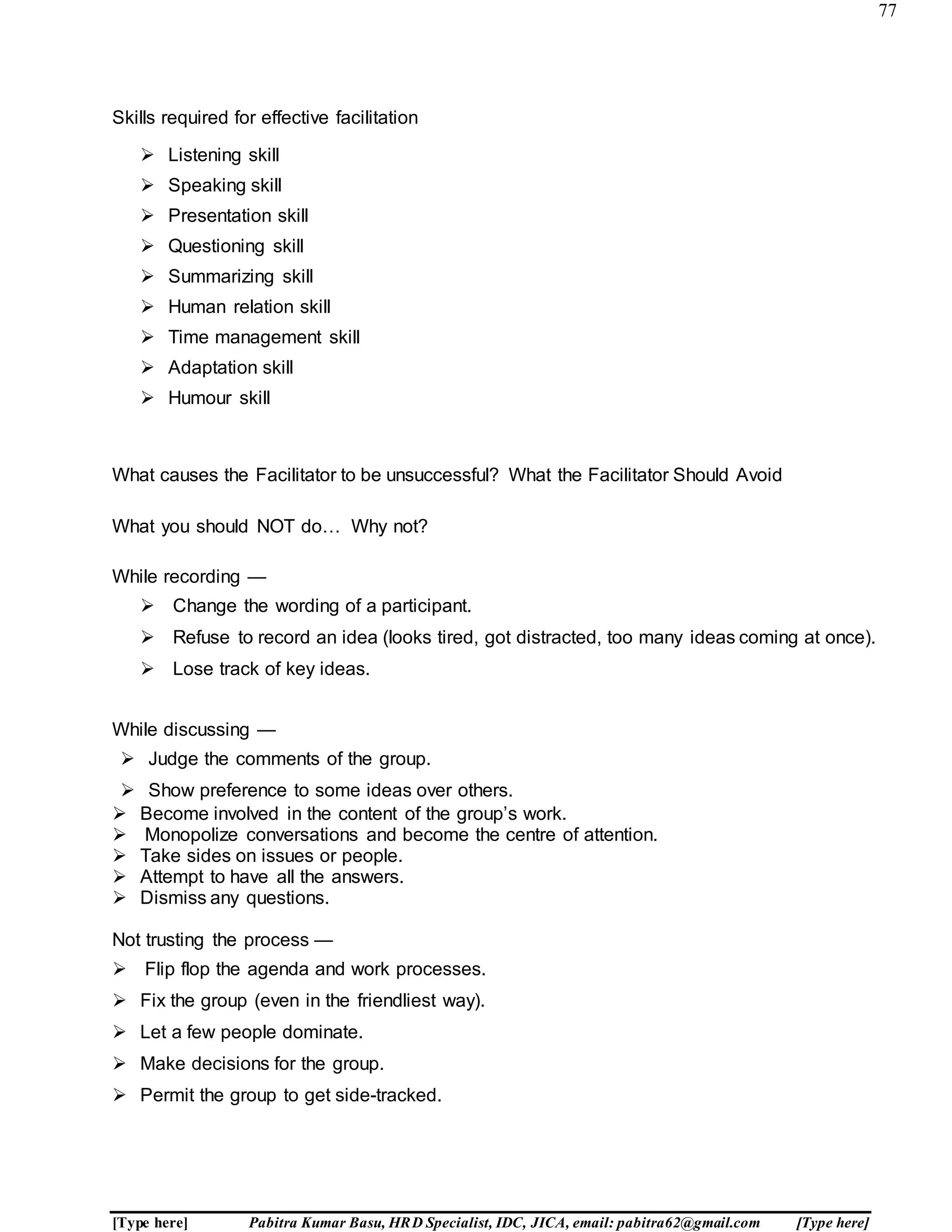 77
[Type here] Pabitra Kumar Basu, HRD Specialist, IDC, JICA, email: pabitra62@gmail.com [Type here]
A R M Y C O
Skills required for effective facilitation
 Listening skill
 Speaking skill
 Presentation skill
 Questioning skill
 Summarizing skill
 Human relation skill
 Time management skill
 Adaptation skill
 Humour skill
What causes the Facilitator to be unsuccessful? What the Facilitator Should Avoid
What you should NOT do… Why not?
While recording —
 Change the wording of a participant.
 Refuse to record an idea (looks tired, got distracted, too many ideas coming at once).
 Lose track of key ideas.
While discussing —
 Judge the comments of the group.
 Show preference to some ideas over others.
 Become involved in the content of the group’s work.
 Monopolize conversations and become the centre of attention.
 Take sides on issues or people.
 Attempt to have all the answers.
 Dismiss any questions.
Not trusting the process —
 Flip flop the agenda and work processes.
 Fix the group (even in the friendliest way).
 Let a few people dominate.
 Make decisions for the group.
 Permit the group to get side-tracked.
 