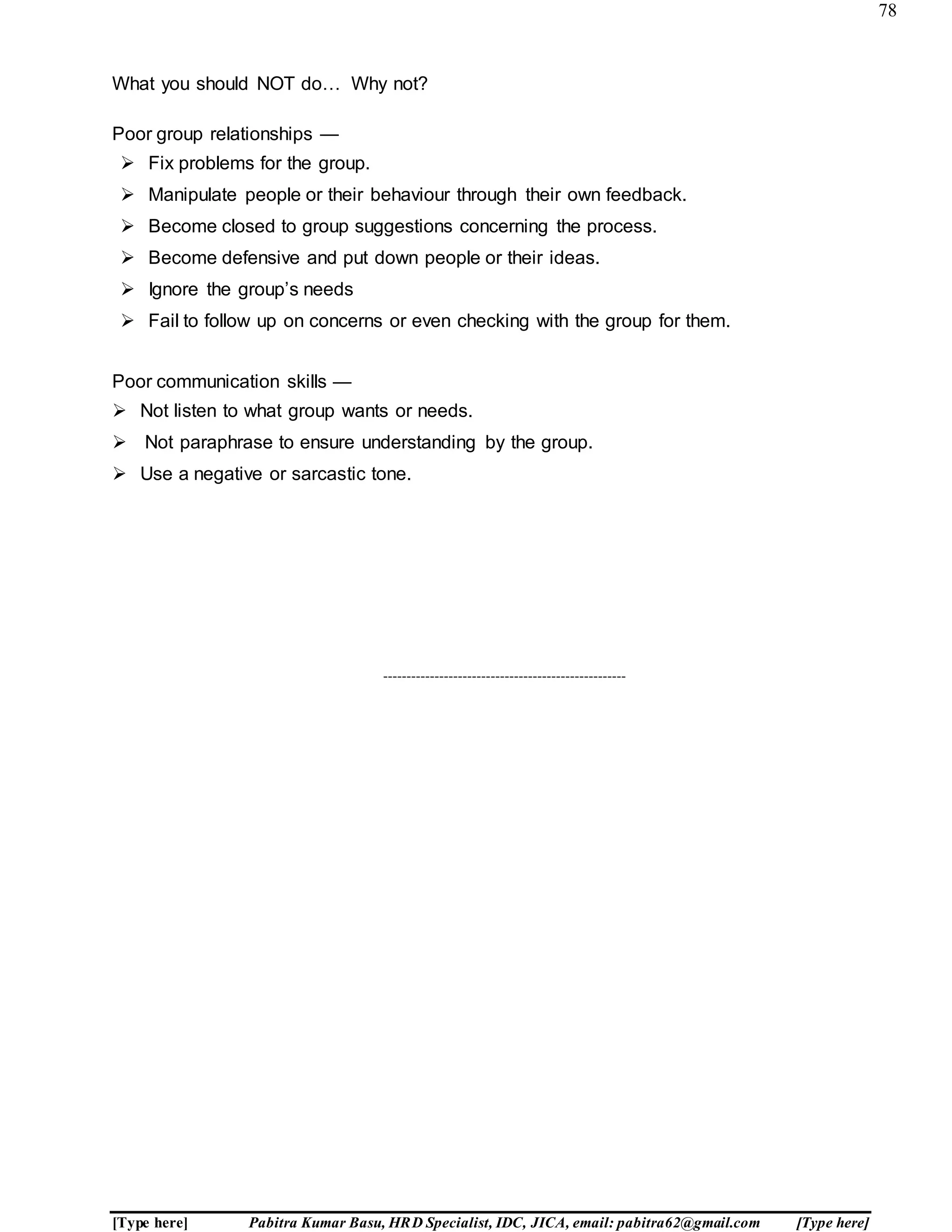 78
[Type here] Pabitra Kumar Basu, HRD Specialist, IDC, JICA, email: pabitra62@gmail.com [Type here]
What you should NOT do… Why not?
Poor group relationships —
 Fix problems for the group.
 Manipulate people or their behaviour through their own feedback.
 Become closed to group suggestions concerning the process.
 Become defensive and put down people or their ideas.
 Ignore the group’s needs
 Fail to follow up on concerns or even checking with the group for them.
Poor communication skills —
 Not listen to what group wants or needs.
 Not paraphrase to ensure understanding by the group.
 Use a negative or sarcastic tone.
----------------------------------------------------
 