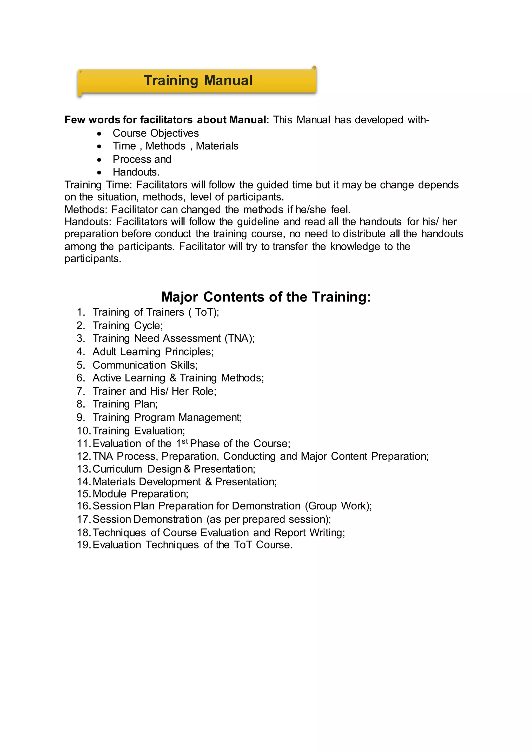 Few words for facilitators about Manual: This Manual has developed with-
 Course Objectives
 Time , Methods , Materials
 Process and
 Handouts.
Training Time: Facilitators will follow the guided time but it may be change depends
on the situation, methods, level of participants.
Methods: Facilitator can changed the methods if he/she feel.
Handouts: Facilitators will follow the guideline and read all the handouts for his/ her
preparation before conduct the training course, no need to distribute all the handouts
among the participants. Facilitator will try to transfer the knowledge to the
participants.
Major Contents of the Training:
1. Training of Trainers ( ToT);
2. Training Cycle;
3. Training Need Assessment (TNA);
4. Adult Learning Principles;
5. Communication Skills;
6. Active Learning & Training Methods;
7. Trainer and His/ Her Role;
8. Training Plan;
9. Training Program Management;
10.Training Evaluation;
11.Evaluation of the 1st Phase of the Course;
12.TNA Process, Preparation, Conducting and Major Content Preparation;
13.Curriculum Design & Presentation;
14.Materials Development & Presentation;
15.Module Preparation;
16.Session Plan Preparation for Demonstration (Group Work);
17.Session Demonstration (as per prepared session);
18.Techniques of Course Evaluation and Report Writing;
19.Evaluation Techniques of the ToT Course.
Training Manual
 