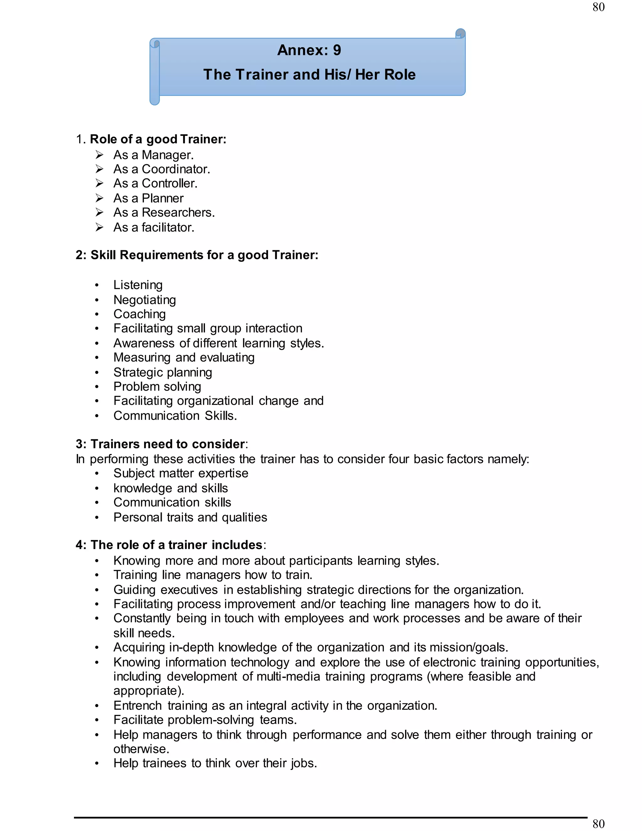 80
80
1. Role of a good Trainer:
 As a Manager.
 As a Coordinator.
 As a Controller.
 As a Planner
 As a Researchers.
 As a facilitator.
2: Skill Requirements for a good Trainer:
• Listening
• Negotiating
• Coaching
• Facilitating small group interaction
• Awareness of different learning styles.
• Measuring and evaluating
• Strategic planning
• Problem solving
• Facilitating organizational change and
• Communication Skills.
3: Trainers need to consider:
In performing these activities the trainer has to consider four basic factors namely:
• Subject matter expertise
• knowledge and skills
• Communication skills
• Personal traits and qualities
4: The role of a trainer includes:
• Knowing more and more about participants learning styles.
• Training line managers how to train.
• Guiding executives in establishing strategic directions for the organization.
• Facilitating process improvement and/or teaching line managers how to do it.
• Constantly being in touch with employees and work processes and be aware of their
skill needs.
• Acquiring in-depth knowledge of the organization and its mission/goals.
• Knowing information technology and explore the use of electronic training opportunities,
including development of multi-media training programs (where feasible and
appropriate).
• Entrench training as an integral activity in the organization.
• Facilitate problem-solving teams.
• Help managers to think through performance and solve them either through training or
otherwise.
• Help trainees to think over their jobs.
Annex: 9
The Trainer and His/ Her Role
 