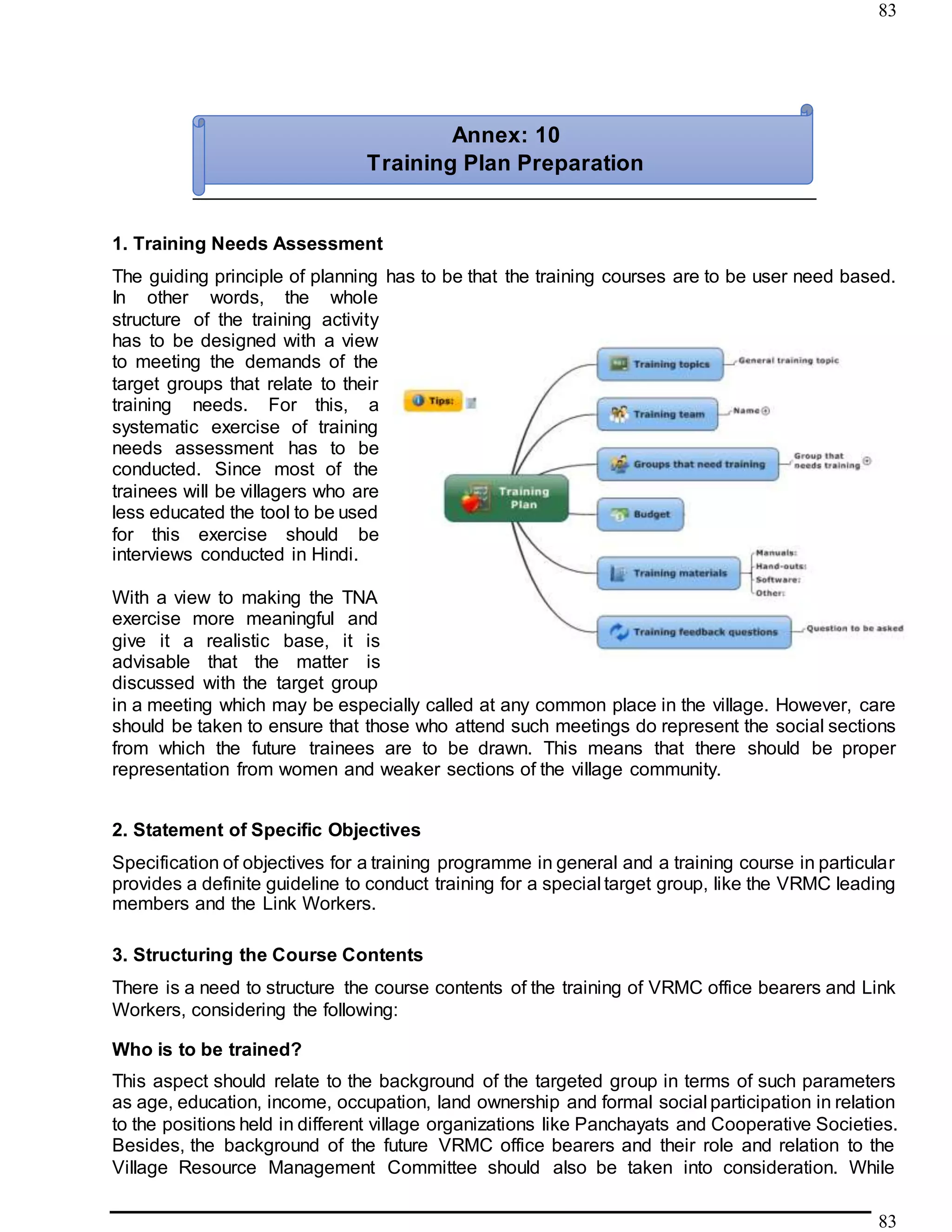 83
83
1. Training Needs Assessment
The guiding principle of planning has to be that the training courses are to be user need based.
In other words, the whole
structure of the training activity
has to be designed with a view
to meeting the demands of the
target groups that relate to their
training needs. For this, a
systematic exercise of training
needs assessment has to be
conducted. Since most of the
trainees will be villagers who are
less educated the tool to be used
for this exercise should be
interviews conducted in Hindi.
With a view to making the TNA
exercise more meaningful and
give it a realistic base, it is
advisable that the matter is
discussed with the target group
in a meeting which may be especially called at any common place in the village. However, care
should be taken to ensure that those who attend such meetings do represent the social sections
from which the future trainees are to be drawn. This means that there should be proper
representation from women and weaker sections of the village community.
2. Statement of Specific Objectives
Specification of objectives for a training programme in general and a training course in particular
provides a definite guideline to conduct training for a special target group, like the VRMC leading
members and the Link Workers.
3. Structuring the Course Contents
There is a need to structure the course contents of the training of VRMC office bearers and Link
Workers, considering the following:
Who is to be trained?
This aspect should relate to the background of the targeted group in terms of such parameters
as age, education, income, occupation, land ownership and formal social participation in relation
to the positions held in different village organizations like Panchayats and Cooperative Societies.
Besides, the background of the future VRMC office bearers and their role and relation to the
Village Resource Management Committee should also be taken into consideration. While
Annex: 10
Training Plan Preparation
 