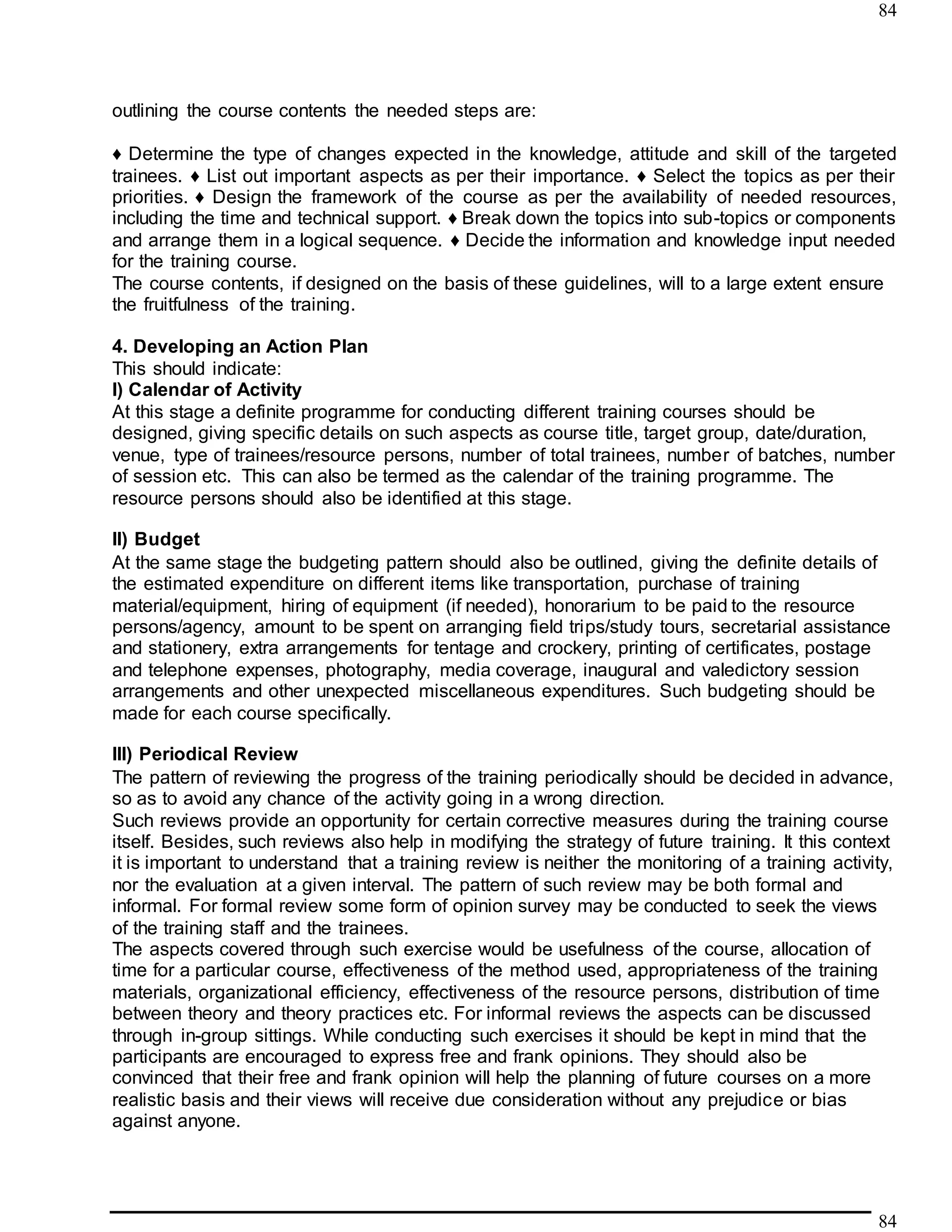 84
84
outlining the course contents the needed steps are:
♦ Determine the type of changes expected in the knowledge, attitude and skill of the targeted
trainees. ♦ List out important aspects as per their importance. ♦ Select the topics as per their
priorities. ♦ Design the framework of the course as per the availability of needed resources,
including the time and technical support. ♦ Break down the topics into sub-topics or components
and arrange them in a logical sequence. ♦ Decide the information and knowledge input needed
for the training course.
The course contents, if designed on the basis of these guidelines, will to a large extent ensure
the fruitfulness of the training.
4. Developing an Action Plan
This should indicate:
I) Calendar of Activity
At this stage a definite programme for conducting different training courses should be
designed, giving specific details on such aspects as course title, target group, date/duration,
venue, type of trainees/resource persons, number of total trainees, number of batches, number
of session etc. This can also be termed as the calendar of the training programme. The
resource persons should also be identified at this stage.
II) Budget
At the same stage the budgeting pattern should also be outlined, giving the definite details of
the estimated expenditure on different items like transportation, purchase of training
material/equipment, hiring of equipment (if needed), honorarium to be paid to the resource
persons/agency, amount to be spent on arranging field trips/study tours, secretarial assistance
and stationery, extra arrangements for tentage and crockery, printing of certificates, postage
and telephone expenses, photography, media coverage, inaugural and valedictory session
arrangements and other unexpected miscellaneous expenditures. Such budgeting should be
made for each course specifically.
III) Periodical Review
The pattern of reviewing the progress of the training periodically should be decided in advance,
so as to avoid any chance of the activity going in a wrong direction.
Such reviews provide an opportunity for certain corrective measures during the training course
itself. Besides, such reviews also help in modifying the strategy of future training. It this context
it is important to understand that a training review is neither the monitoring of a training activity,
nor the evaluation at a given interval. The pattern of such review may be both formal and
informal. For formal review some form of opinion survey may be conducted to seek the views
of the training staff and the trainees.
The aspects covered through such exercise would be usefulness of the course, allocation of
time for a particular course, effectiveness of the method used, appropriateness of the training
materials, organizational efficiency, effectiveness of the resource persons, distribution of time
between theory and theory practices etc. For informal reviews the aspects can be discussed
through in-group sittings. While conducting such exercises it should be kept in mind that the
participants are encouraged to express free and frank opinions. They should also be
convinced that their free and frank opinion will help the planning of future courses on a more
realistic basis and their views will receive due consideration without any prejudice or bias
against anyone.
 