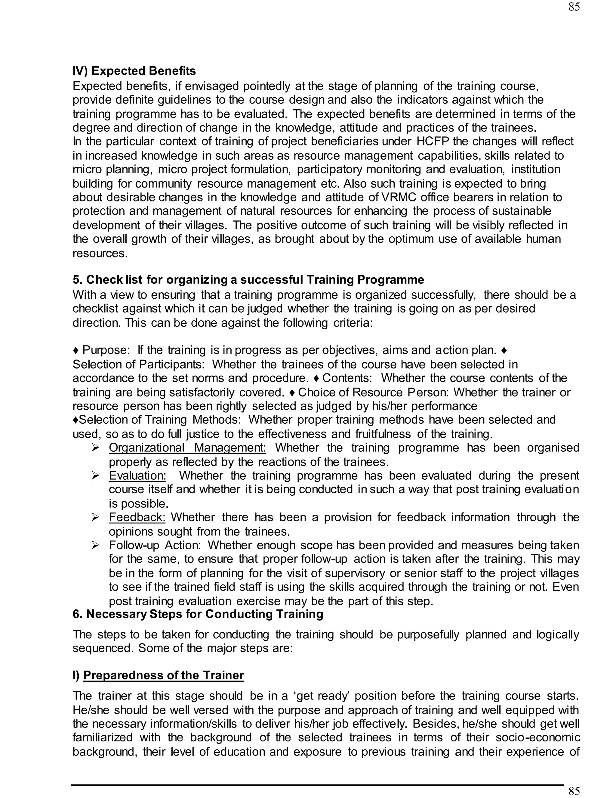 85
85
IV) Expected Benefits
Expected benefits, if envisaged pointedly at the stage of planning of the training course,
provide definite guidelines to the course design and also the indicators against which the
training programme has to be evaluated. The expected benefits are determined in terms of the
degree and direction of change in the knowledge, attitude and practices of the trainees.
In the particular context of training of project beneficiaries under HCFP the changes will reflect
in increased knowledge in such areas as resource management capabilities, skills related to
micro planning, micro project formulation, participatory monitoring and evaluation, institution
building for community resource management etc. Also such training is expected to bring
about desirable changes in the knowledge and attitude of VRMC office bearers in relation to
protection and management of natural resources for enhancing the process of sustainable
development of their villages. The positive outcome of such training will be visibly reflected in
the overall growth of their villages, as brought about by the optimum use of available human
resources.
5. Check list for organizing a successful Training Programme
With a view to ensuring that a training programme is organized successfully, there should be a
checklist against which it can be judged whether the training is going on as per desired
direction. This can be done against the following criteria:
♦ Purpose: If the training is in progress as per objectives, aims and action plan. ♦
Selection of Participants: Whether the trainees of the course have been selected in
accordance to the set norms and procedure. ♦ Contents: Whether the course contents of the
training are being satisfactorily covered. ♦ Choice of Resource Person: Whether the trainer or
resource person has been rightly selected as judged by his/her performance
♦Selection of Training Methods: Whether proper training methods have been selected and
used, so as to do full justice to the effectiveness and fruitfulness of the training.
 Organizational Management: Whether the training programme has been organised
properly as reflected by the reactions of the trainees.
 Evaluation: Whether the training programme has been evaluated during the present
course itself and whether it is being conducted in such a way that post training evaluation
is possible.
 Feedback: Whether there has been a provision for feedback information through the
opinions sought from the trainees.
 Follow-up Action: Whether enough scope has been provided and measures being taken
for the same, to ensure that proper follow-up action is taken after the training. This may
be in the form of planning for the visit of supervisory or senior staff to the project villages
to see if the trained field staff is using the skills acquired through the training or not. Even
post training evaluation exercise may be the part of this step.
6. Necessary Steps for Conducting Training
The steps to be taken for conducting the training should be purposefully planned and logically
sequenced. Some of the major steps are:
I) Preparedness of the Trainer
The trainer at this stage should be in a ‘get ready’ position before the training course starts.
He/she should be well versed with the purpose and approach of training and well equipped with
the necessary information/skills to deliver his/her job effectively. Besides, he/she should get well
familiarized with the background of the selected trainees in terms of their socio-economic
background, their level of education and exposure to previous training and their experience of
 
