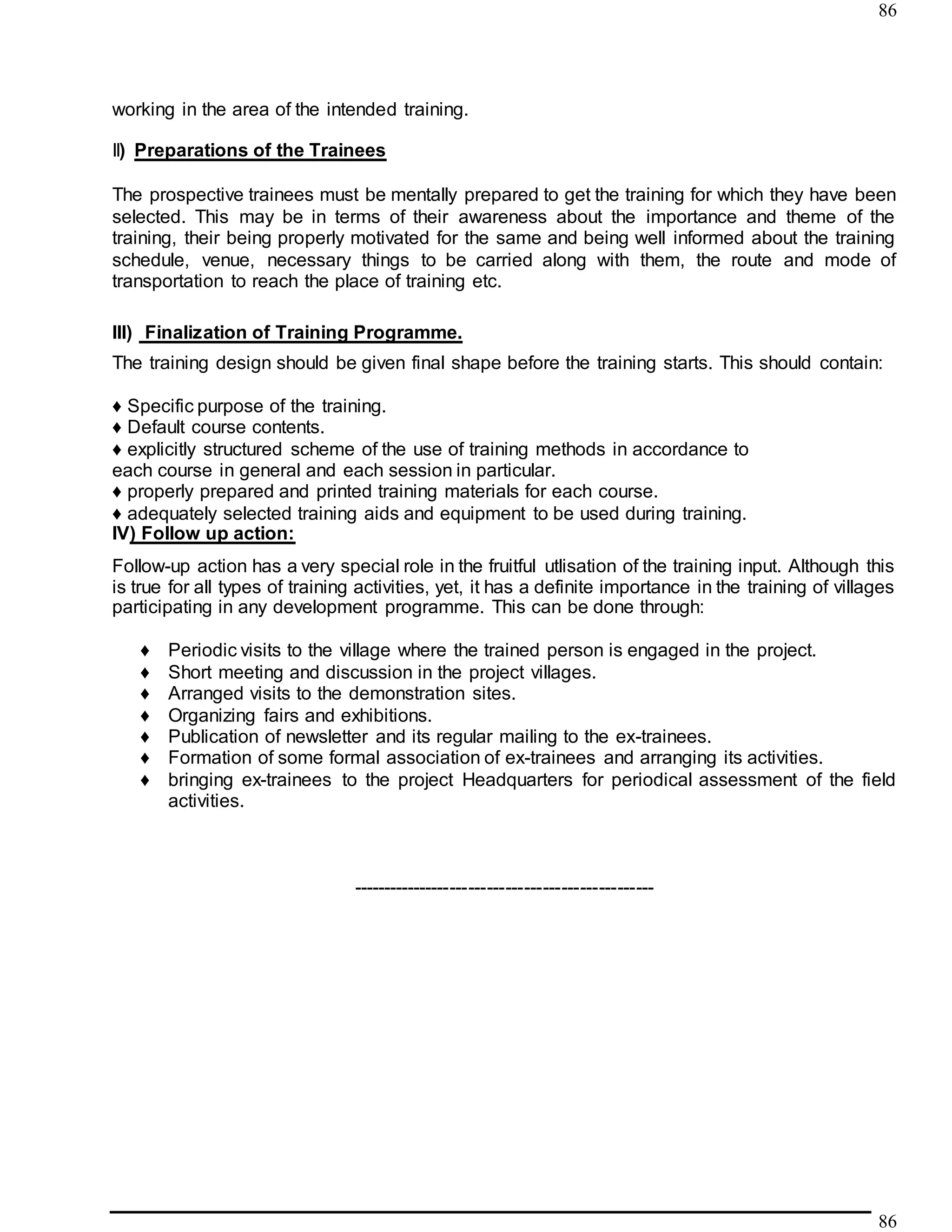 86
86
working in the area of the intended training.
II) Preparations of the Trainees
The prospective trainees must be mentally prepared to get the training for which they have been
selected. This may be in terms of their awareness about the importance and theme of the
training, their being properly motivated for the same and being well informed about the training
schedule, venue, necessary things to be carried along with them, the route and mode of
transportation to reach the place of training etc.
III) Finalization of Training Programme.
The training design should be given final shape before the training starts. This should contain:
♦ Specific purpose of the training.
♦ Default course contents.
♦ explicitly structured scheme of the use of training methods in accordance to
each course in general and each session in particular.
♦ properly prepared and printed training materials for each course.
♦ adequately selected training aids and equipment to be used during training.
IV) Follow up action:
Follow-up action has a very special role in the fruitful utlisation of the training input. Although this
is true for all types of training activities, yet, it has a definite importance in the training of villages
participating in any development programme. This can be done through:
♦ Periodic visits to the village where the trained person is engaged in the project.
♦ Short meeting and discussion in the project villages.
♦ Arranged visits to the demonstration sites.
♦ Organizing fairs and exhibitions.
♦ Publication of newsletter and its regular mailing to the ex-trainees.
♦ Formation of some formal association of ex-trainees and arranging its activities.
♦ bringing ex-trainees to the project Headquarters for periodical assessment of the field
activities.
-------------------------------------------------
 