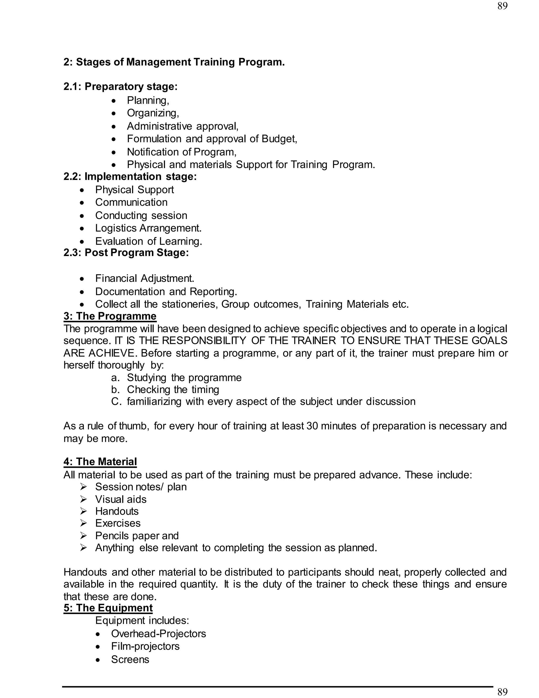89
89
2: Stages of Management Training Program.
2.1: Preparatory stage:
 Planning,
 Organizing,
 Administrative approval,
 Formulation and approval of Budget,
 Notification of Program,
 Physical and materials Support for Training Program.
2.2: Implementation stage:
 Physical Support
 Communication
 Conducting session
 Logistics Arrangement.
 Evaluation of Learning.
2.3: Post Program Stage:
 Financial Adjustment.
 Documentation and Reporting.
 Collect all the stationeries, Group outcomes, Training Materials etc.
3: The Programme
The programme will have been designed to achieve specific objectives and to operate in a logical
sequence. IT IS THE RESPONSIBILITY OF THE TRAINER TO ENSURE THAT THESE GOALS
ARE ACHIEVE. Before starting a programme, or any part of it, the trainer must prepare him or
herself thoroughly by:
a. Studying the programme
b. Checking the timing
C. familiarizing with every aspect of the subject under discussion
As a rule of thumb, for every hour of training at least 30 minutes of preparation is necessary and
may be more.
4: The Material
All material to be used as part of the training must be prepared advance. These include:
 Session notes/ plan
 Visual aids
 Handouts
 Exercises
 Pencils paper and
 Anything else relevant to completing the session as planned.
Handouts and other material to be distributed to participants should neat, properly collected and
available in the required quantity. It is the duty of the trainer to check these things and ensure
that these are done.
5: The Equipment
Equipment includes:
 Overhead-Projectors
 Film-projectors
 Screens
 