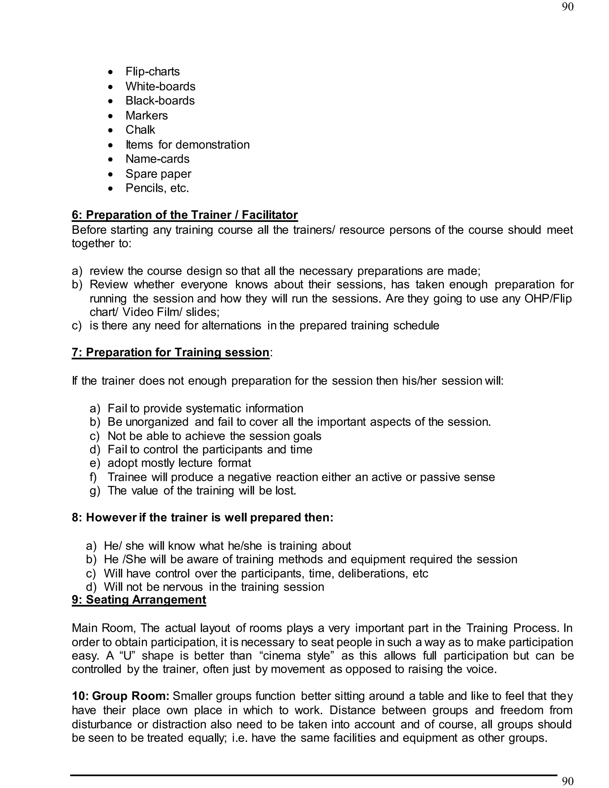 90
90
 Flip-charts
 White-boards
 Black-boards
 Markers
 Chalk
 Items for demonstration
 Name-cards
 Spare paper
 Pencils, etc.
6: Preparation of the Trainer / Facilitator
Before starting any training course all the trainers/ resource persons of the course should meet
together to:
a) review the course design so that all the necessary preparations are made;
b) Review whether everyone knows about their sessions, has taken enough preparation for
running the session and how they will run the sessions. Are they going to use any OHP/Flip
chart/ Video Film/ slides;
c) is there any need for alternations in the prepared training schedule
7: Preparation for Training session:
If the trainer does not enough preparation for the session then his/her session will:
a) Fail to provide systematic information
b) Be unorganized and fail to cover all the important aspects of the session.
c) Not be able to achieve the session goals
d) Fail to control the participants and time
e) adopt mostly lecture format
f) Trainee will produce a negative reaction either an active or passive sense
g) The value of the training will be lost.
8: However if the trainer is well prepared then:
a) He/ she will know what he/she is training about
b) He /She will be aware of training methods and equipment required the session
c) Will have control over the participants, time, deliberations, etc
d) Will not be nervous in the training session
9: Seating Arrangement
Main Room, The actual layout of rooms plays a very important part in the Training Process. In
order to obtain participation, it is necessary to seat people in such a way as to make participation
easy. A “U” shape is better than “cinema style” as this allows full participation but can be
controlled by the trainer, often just by movement as opposed to raising the voice.
10: Group Room: Smaller groups function better sitting around a table and like to feel that they
have their place own place in which to work. Distance between groups and freedom from
disturbance or distraction also need to be taken into account and of course, all groups should
be seen to be treated equally; i.e. have the same facilities and equipment as other groups.
 