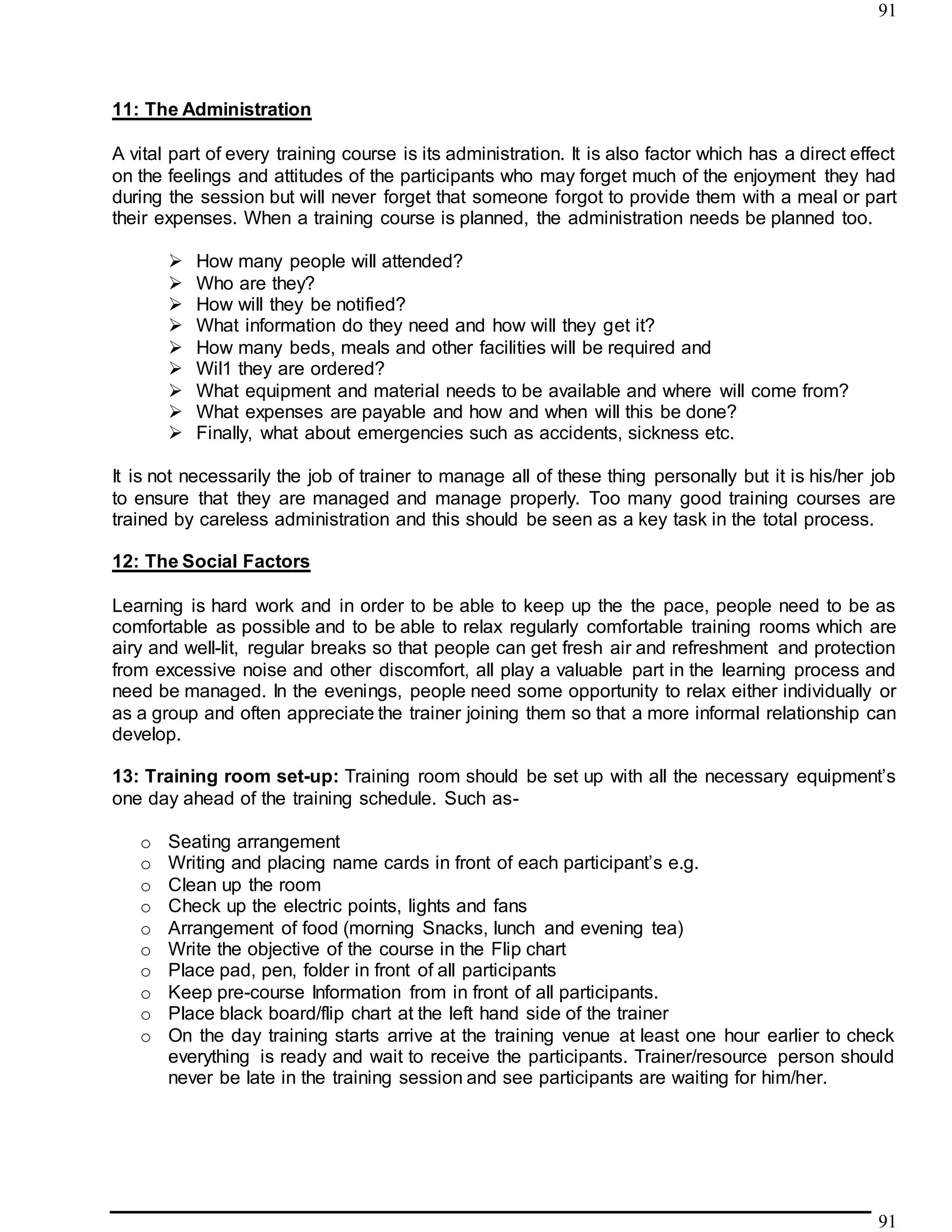 91
91
11: The Administration
A vital part of every training course is its administration. It is also factor which has a direct effect
on the feelings and attitudes of the participants who may forget much of the enjoyment they had
during the session but will never forget that someone forgot to provide them with a meal or part
their expenses. When a training course is planned, the administration needs be planned too.
 How many people will attended?
 Who are they?
 How will they be notified?
 What information do they need and how will they get it?
 How many beds, meals and other facilities will be required and
 Wil1 they are ordered?
 What equipment and material needs to be available and where will come from?
 What expenses are payable and how and when will this be done?
 Finally, what about emergencies such as accidents, sickness etc.
It is not necessarily the job of trainer to manage all of these thing personally but it is his/her job
to ensure that they are managed and manage properly. Too many good training courses are
trained by careless administration and this should be seen as a key task in the total process.
12: The Social Factors
Learning is hard work and in order to be able to keep up the the pace, people need to be as
comfortable as possible and to be able to relax regularly comfortable training rooms which are
airy and well-lit, regular breaks so that people can get fresh air and refreshment and protection
from excessive noise and other discomfort, all play a valuable part in the learning process and
need be managed. In the evenings, people need some opportunity to relax either individually or
as a group and often appreciate the trainer joining them so that a more informal relationship can
develop.
13: Training room set-up: Training room should be set up with all the necessary equipment’s
one day ahead of the training schedule. Such as-
o Seating arrangement
o Writing and placing name cards in front of each participant’s e.g.
o Clean up the room
o Check up the electric points, lights and fans
o Arrangement of food (morning Snacks, lunch and evening tea)
o Write the objective of the course in the Flip chart
o Place pad, pen, folder in front of all participants
o Keep pre-course Information from in front of all participants.
o Place black board/flip chart at the left hand side of the trainer
o On the day training starts arrive at the training venue at least one hour earlier to check
everything is ready and wait to receive the participants. Trainer/resource person should
never be late in the training session and see participants are waiting for him/her.
 