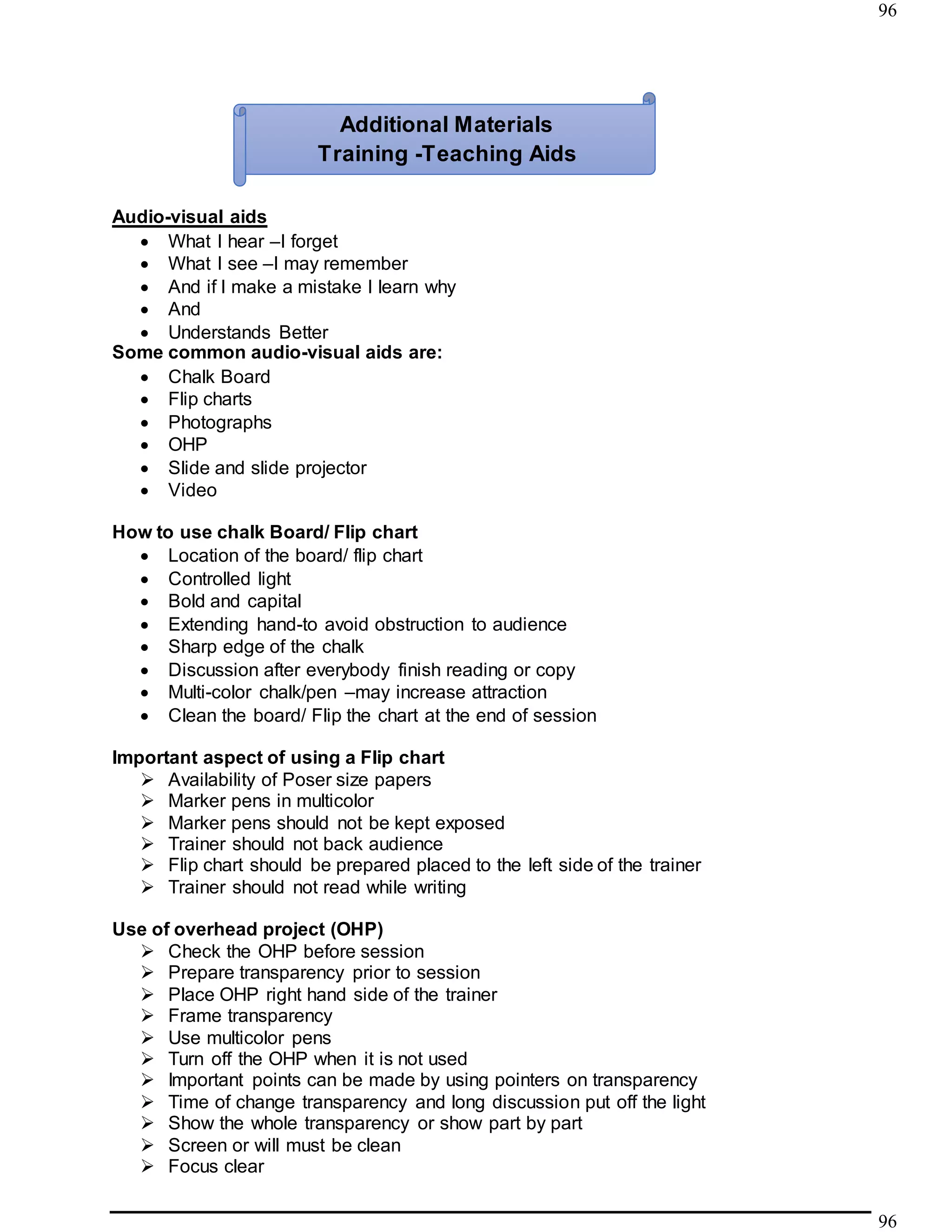 96
96
Audio-visual aids
 What I hear –I forget
 What I see –I may remember
 And if I make a mistake I learn why
 And
 Understands Better
Some common audio-visual aids are:
 Chalk Board
 Flip charts
 Photographs
 OHP
 Slide and slide projector
 Video
How to use chalk Board/ Flip chart
 Location of the board/ flip chart
 Controlled light
 Bold and capital
 Extending hand-to avoid obstruction to audience
 Sharp edge of the chalk
 Discussion after everybody finish reading or copy
 Multi-color chalk/pen –may increase attraction
 Clean the board/ Flip the chart at the end of session
Important aspect of using a Flip chart
 Availability of Poser size papers
 Marker pens in multicolor
 Marker pens should not be kept exposed
 Trainer should not back audience
 Flip chart should be prepared placed to the left side of the trainer
 Trainer should not read while writing
Use of overhead project (OHP)
 Check the OHP before session
 Prepare transparency prior to session
 Place OHP right hand side of the trainer
 Frame transparency
 Use multicolor pens
 Turn off the OHP when it is not used
 Important points can be made by using pointers on transparency
 Time of change transparency and long discussion put off the light
 Show the whole transparency or show part by part
 Screen or will must be clean
 Focus clear
Additional Materials
Training -Teaching Aids
 