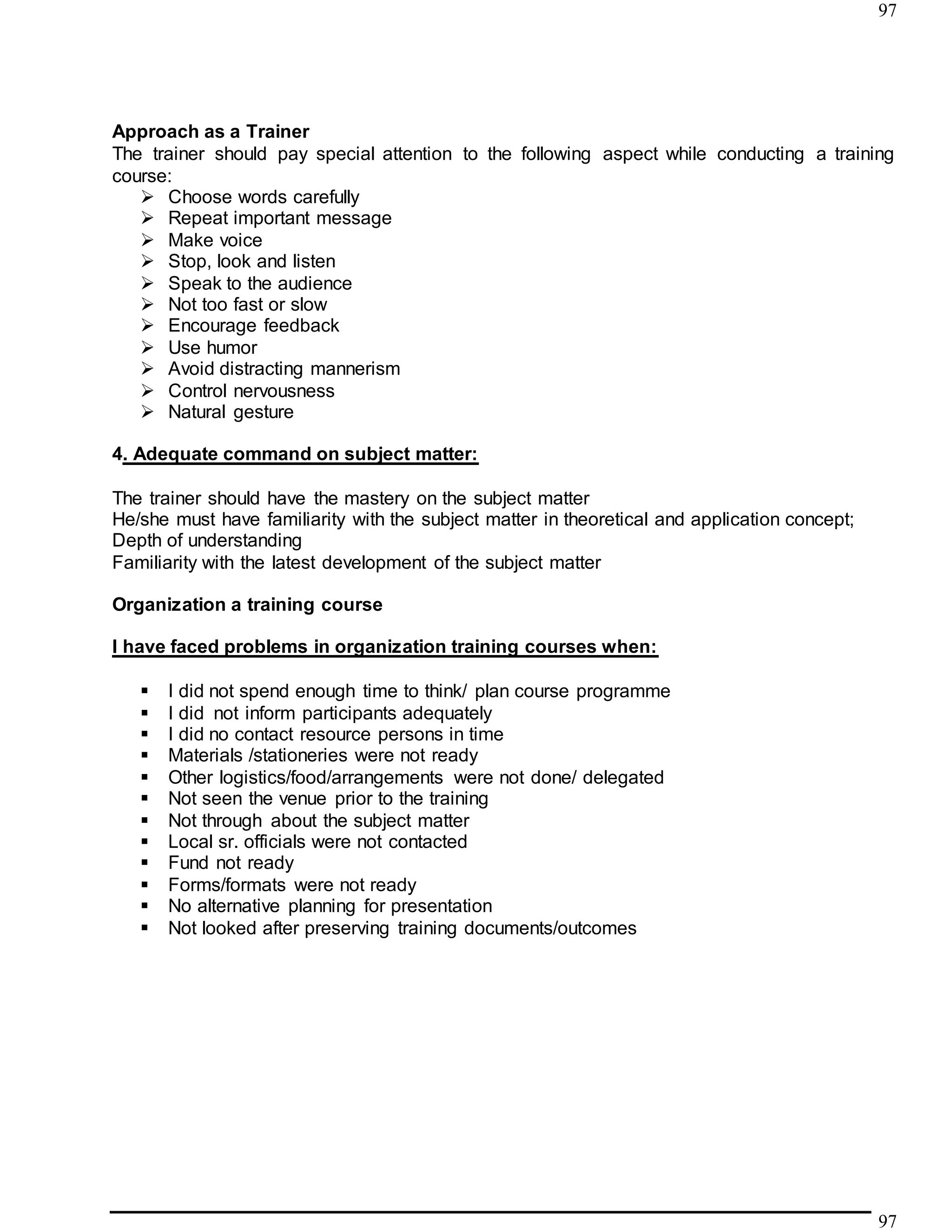 97
97
Approach as a Trainer
The trainer should pay special attention to the following aspect while conducting a training
course:
 Choose words carefully
 Repeat important message
 Make voice
 Stop, look and listen
 Speak to the audience
 Not too fast or slow
 Encourage feedback
 Use humor
 Avoid distracting mannerism
 Control nervousness
 Natural gesture
4. Adequate command on subject matter:
The trainer should have the mastery on the subject matter
He/she must have familiarity with the subject matter in theoretical and application concept;
Depth of understanding
Familiarity with the latest development of the subject matter
Organization a training course
I have faced problems in organization training courses when:
 I did not spend enough time to think/ plan course programme
 I did not inform participants adequately
 I did no contact resource persons in time
 Materials /stationeries were not ready
 Other logistics/food/arrangements were not done/ delegated
 Not seen the venue prior to the training
 Not through about the subject matter
 Local sr. officials were not contacted
 Fund not ready
 Forms/formats were not ready
 No alternative planning for presentation
 Not looked after preserving training documents/outcomes
 