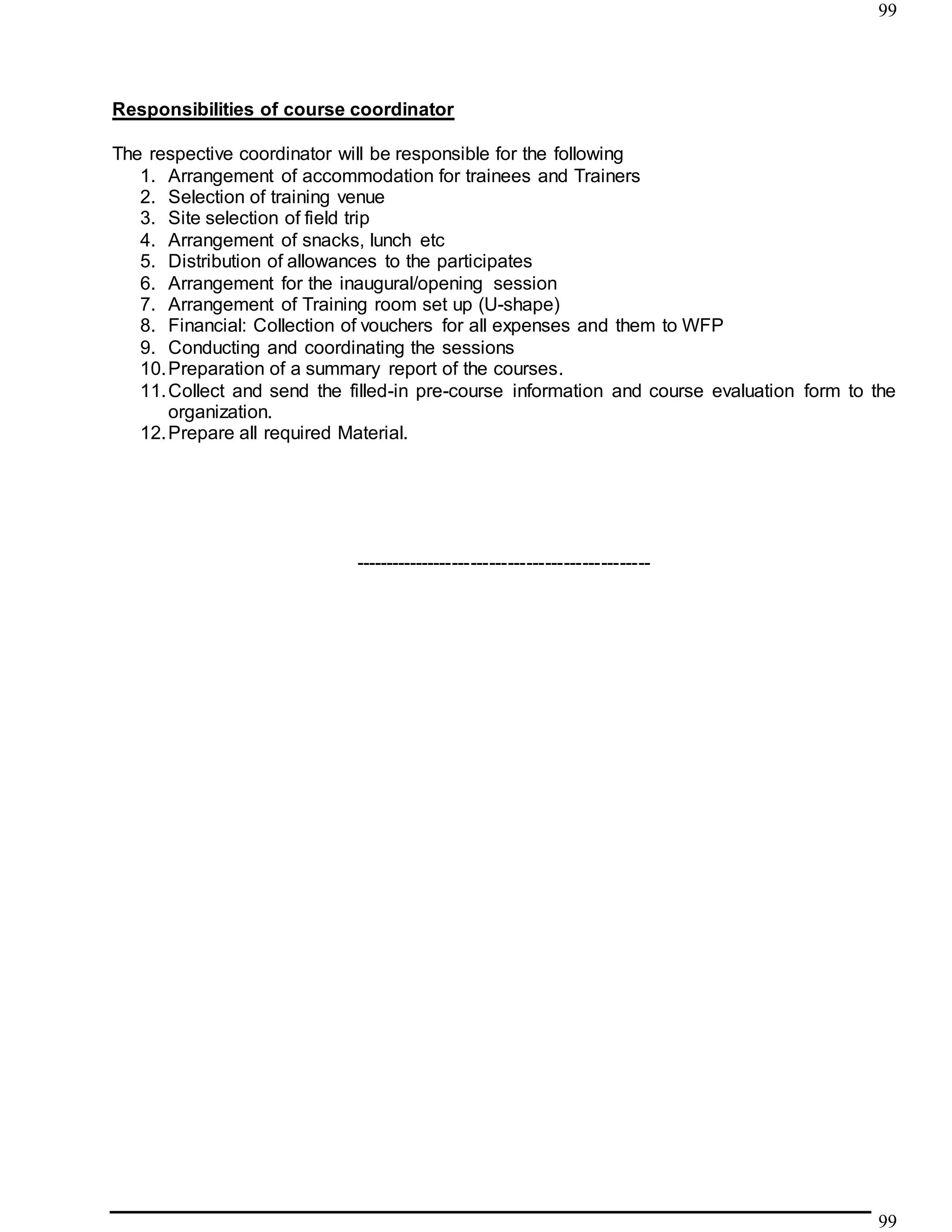 99
99
Responsibilities of course coordinator
The respective coordinator will be responsible for the following
1. Arrangement of accommodation for trainees and Trainers
2. Selection of training venue
3. Site selection of field trip
4. Arrangement of snacks, lunch etc
5. Distribution of allowances to the participates
6. Arrangement for the inaugural/opening session
7. Arrangement of Training room set up (U-shape)
8. Financial: Collection of vouchers for all expenses and them to WFP
9. Conducting and coordinating the sessions
10.Preparation of a summary report of the courses.
11.Collect and send the filled-in pre-course information and course evaluation form to the
organization.
12.Prepare all required Material.
------------------------------------------------
 