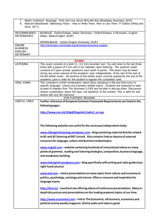 7. Martin Lindstrom: Buyology: Truth and Lies About Why We Buy (Broadway Business, 2010)
8. Malcolm MacDonald: Marketing Plans – How to Write Them, How to Use Them 7th Edition (Wiley and
Sons, 2011).
RECOMMENDED
DICTIONARIES
BILINGUE: Oxford-Paravia Italian Dictionary / Oxford-Paravia Il Dizionario- English-
Italian, Italian-English (OUP)
MONOLINGUE: Oxford English Dictionary (OUP)
ONLINE
BUSINESS
ENGLISH
DICTIONARY
http://dictionary.cambridge.org/dictionary/business-english
EXAMS
LISTENING This exam consists of a brief (3 - 3.5 min) recorded text. You will listen to the text three
times with a pause of 3 min and 4 min between each listening. The question sheet
consists of 5 open answer questions each worth 6 points. This exam may be taken
during any exam session of the academic year independently of the rest of the rest of
the B2 written exam. All sections of the written exam must be passed by the end of the
academic year in order for the student to register the completed mark.
ORAL EXAM This consists in a brief conversation about basic situations in life and then turns to
specific language, culture and business related topics. Students are expected to read
at least 8 chapters from The Business 2.0 B2 and be able to discuss them. Discussion
means conversation about the topic, not repetition of the content. This is valid for oral
exams with any B2 instructor.
FOR FURTHER READING
USEFUL LINKS Further reference ofEuropeanCommon Framework Requirements are listedin the
followingpages.
http://www.coe.int/t/dg4/linguistic/cadre1_en.asp
The followingwebsitesare useful forthe necessaryindependentstudy:
www.cl4englishlistening.wordpress.com–blogcontaining material directly related
to B1 and B2 listeningatDIST Uniurb. Alsocontains linksto dozensof external
resourcesfor language,culture and businessrelatedtopics.
www.engvid.com– website containinghundredsof instructional videoson many
pointsof grammar, reading and listeningstrategies,composition,businesslanguage,
and vocabulary building.
www.lcbenglish.wordpress.com–blog specificallywithwritingand style guides(see
right-handcolumn)
www.ted.com– online presentationsonmany topics from culture and economyto
politics,psychology, sociologyand science.Oftena resource and inspirationfor
language exams.
http://fora.tv/ - excellentsite offeringvideosofconference presentations. Manyin-
depthdiscussionsand presentationson the leadingacademictopics of our time.
http://www.economist.com– linkto The Economist, UK business, economicsand
political societyweeklymagazine.Online audio and videois good.
 