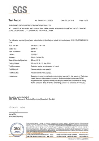 Test Report. No. SHAEC1613350801 Date: 22 Jun 2016. Page 1 of 5.
SHANDONG ZHONGSU TAIFU TECHNOLOGY CO.,LTD .
NO.1 NINGBO ROAD,THAILANG INDUSTRIAL PARK,HIGH & NEW-TECH ECONOMIC DEVELOPMENT
ZONE,ZAOZHUANG  CITY,SHANDONG PROVINCE,CHINA
.
.
The following sample(s) was/were submitted and identified on behalf of the clients as : POLYOLEFIN SHRINK
FILM.
SGS Job No. : SP16-022314 - SH.
Model No. :. ZSTF-01.
Main Substance :. PE/PP.
Lot No. :. 2016/6/17.
Supplier :. DOW CHEMICAL.
Date of Sample Received : . 20 Jun 2016.
Testing Period :. 20 Jun 2016 - 22 Jun 2016 .
Test Requested :. Selected test(s) as requested by client. .
Please refer to next page(s). .
Please refer to next page(s). .
Test Method :.
Test Results :.
Conclusion :. Based on the performed tests on submitted sample(s), the results of Cadmium,
Lead, Mercury, Hexavalent chromium, Polybrominated biphenyls (PBBs),
Polybrominated diphenyl ethers (PBDEs) do not exceed  the limits as set by
RoHS Directive (EU) 2015/863 amending Annex II to Directive 2011/65/EU. .
Marry Ma.
Approved Signatory.
Signed for and on behalf of
SGS-CSTC Standards Technical Services (Shanghai) Co., Ltd..
 