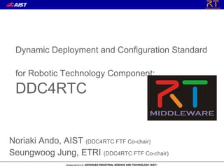 Dynamic Deployment and Configuration Standard

 for Robotic Technology Component:
 DDC4RTC


Noriaki Ando, AIST (DDC4RTC FTF Co-chair)
Seungwoog Jung, ETRI (DDC4RTC FTF Co-chair)
 