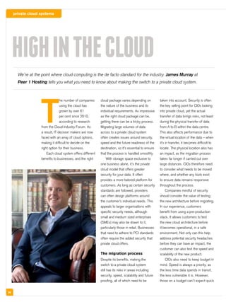 private cloud systems
38
T
he number of companies
using the cloud has
grown by over 61
per cent since 2010,
according to research
from the Cloud Industry Forum. As
a result, IT decision makers are now
faced with an array of cloud options,
making it difficult to decide on the
right option for their business.
Each cloud system offers different
benefits to businesses, and the right
cloud package varies depending on
the nature of the business and its
individual requirements. As impressive
as the right cloud package can be,
getting there can be a tricky process.
Migrating large volumes of data
across to a private cloud system
often creates issues around security,
speed and the future readiness of the
destination, so it’s essential to ensure
that the process is handled smoothly.
With storage space exclusive to
one business alone, it’s the private
cloud model that offers greater
security for your data. It often
provides a more tailored platform for
customers. As long as certain security
standards are followed, providers
can often design platforms around
the customer’s individual needs. This
appeals to larger organisations with
specific security needs, although
small and medium sized enterprises
(SMEs) may also be drawn to it,
particularly those in retail. Businesses
that need to adhere to PCI standards
often require the added security that
private cloud offers.
The migration process
Despite its benefits, making the
switch to a private cloud system
still has its risks in areas including
security, speed, scalability and future
proofing, all of which need to be
taken into account. Security is often
the key selling point for CIOs looking
into private cloud, yet the actual
transfer of data brings risks, not least
during the physical transfer of data
from A to B within the data centre.
This also affects performance due to
the virtual location of the data – when
it’s in transfer, it becomes difficult to
locate. The physical location also has
an impact, as the migration process
takes far longer if carried out over
large distances. CIOs therefore need
to consider what needs to be moved
where, and whether any tools exist
to ensure data remains responsive
throughout the process.
Companies mindful of security
should consider the value of testing
the new architecture before migrating.
In our experience, customers
benefit from using a pre-production
stack. It allows customers to test
the new cloud architecture before
it becomes operational, in a safe
environment. Not only can this help
address potential security headaches
before they can have an impact, the
customer can also test the speed and
scalability of the new product.
CIOs also need to keep budget in
mind. Speed is always a priority, as
the less time data spends in transit,
the less vulnerable it is. However,
those on a budget can’t expect quick
HIGHINTHECLOUD
We’re at the point where cloud computing is the de facto standard for the industry. James Murray at
Peer 1 Hosting tells you what you need to know about making the switch to a private cloud system.
 