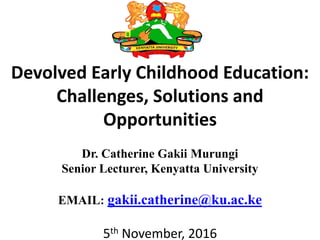 Devolved Early Childhood Education:
Challenges, Solutions and
Opportunities
Dr. Catherine Gakii Murungi
Senior Lecturer, Kenyatta University
EMAIL: gakii.catherine@ku.ac.ke
5th November, 2016
 