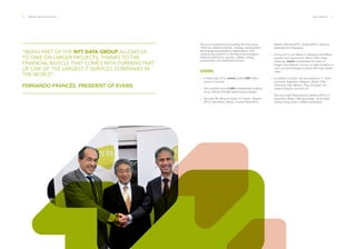 20 ___ ANNUAL REPORT 2013-2014 THE COMPANY ___ 21
“BEING PART OF THE NTT DATA GROUP ALLOWS US
TO TAKE ON LARGER PROJECTS, THANKS TO THE
FINANCIAL MUSCLE THAT COMES WITH FORMING PART
OF ONE OF THE LARGEST IT SERVICES COMPANIES IN
THE WORLD”.
FERNANDO FRANCÉS, PRESIDENT OF EVERIS.
We are a multinational consulting firm that since
1996 has offered business, strategy, development,
technological applications maintenance, and
outsourcing solutions in the telecommunications,
financial institutions, industry, utilities, energy,
government, and healthcare sectors.
EVERIS.
·· In fiscal year 2013, everis posted 608 million
euros in turnover.
·· We currently have 11,000 professionals working
at our offices and high performance centers.
·· We have 11 offices in Spain: A Coruña, Alicante
(HPC), Barcelona, Bilbao, Ciudad Real (HPC),
Madrid, Murcia (HPC), Seville (HPC), Valencia,
Valladolid and Zaragoza.
·· During 2013, our offices in Zaragoza and Bilbao
opened nine new branch offices. With these
openings, everis consolidates its vision of
Aragon and Basque Country as ideal locations to
carry out technological projects with high added
value.
·· In addition to Spain, we are present in 11 other
countries: Argentina, Belgium, Brazil, Chile,
Colombia, Italy, Mexico, Peru, Portugal, the
United Kingdom and the US.
··
We have High Performance Centers (HPCs) in
Argentina, Brazil, Chile and Spain. All of these
centers boast level 5 CMMI certification.
 